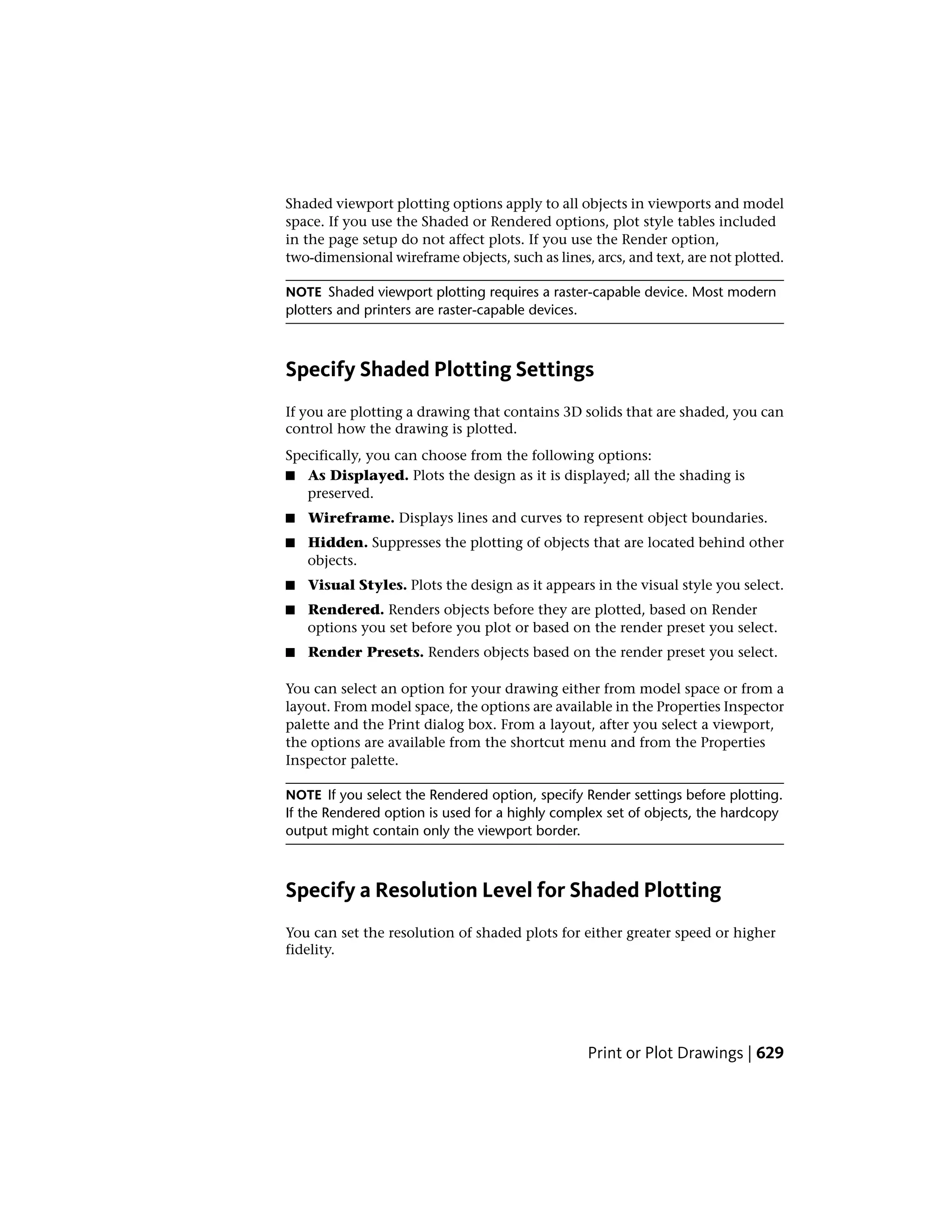 Shaded viewport plotting options apply to all objects in viewports and model
space. If you use the Shaded or Rendered options, plot style tables included
in the page setup do not affect plots. If you use the Render option,
two-dimensional wireframe objects, such as lines, arcs, and text, are not plotted.
NOTE Shaded viewport plotting requires a raster-capable device. Most modern
plotters and printers are raster-capable devices.
Specify Shaded Plotting Settings
If you are plotting a drawing that contains 3D solids that are shaded, you can
control how the drawing is plotted.
Specifically, you can choose from the following options:
■ As Displayed. Plots the design as it is displayed; all the shading is
preserved.
■ Wireframe. Displays lines and curves to represent object boundaries.
■ Hidden. Suppresses the plotting of objects that are located behind other
objects.
■ Visual Styles. Plots the design as it appears in the visual style you select.
■ Rendered. Renders objects before they are plotted, based on Render
options you set before you plot or based on the render preset you select.
■ Render Presets. Renders objects based on the render preset you select.
You can select an option for your drawing either from model space or from a
layout. From model space, the options are available in the Properties Inspector
palette and the Print dialog box. From a layout, after you select a viewport,
the options are available from the shortcut menu and from the Properties
Inspector palette.
NOTE If you select the Rendered option, specify Render settings before plotting.
If the Rendered option is used for a highly complex set of objects, the hardcopy
output might contain only the viewport border.
Specify a Resolution Level for Shaded Plotting
You can set the resolution of shaded plots for either greater speed or higher
fidelity.
Print or Plot Drawings | 629
 