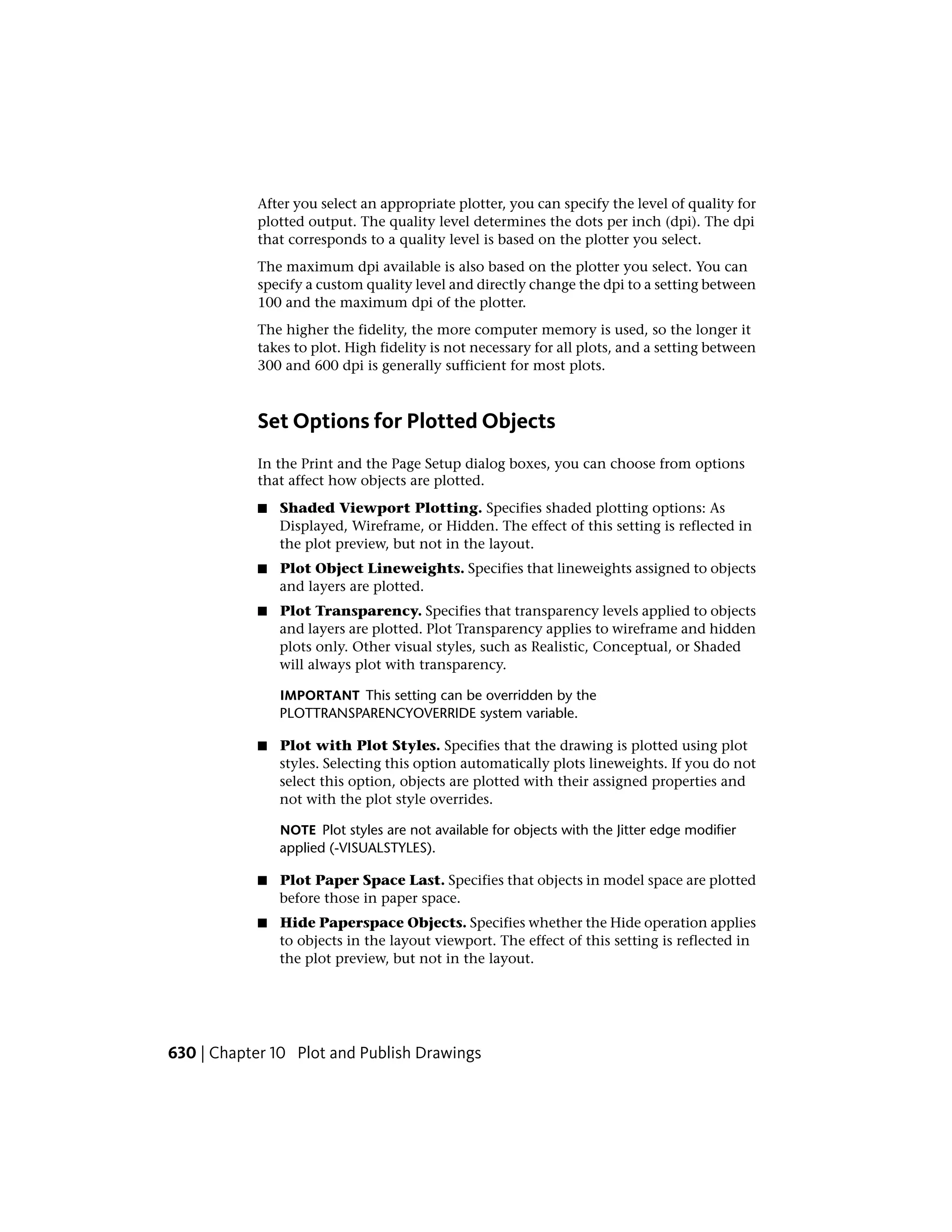 After you select an appropriate plotter, you can specify the level of quality for
plotted output. The quality level determines the dots per inch (dpi). The dpi
that corresponds to a quality level is based on the plotter you select.
The maximum dpi available is also based on the plotter you select. You can
specify a custom quality level and directly change the dpi to a setting between
100 and the maximum dpi of the plotter.
The higher the fidelity, the more computer memory is used, so the longer it
takes to plot. High fidelity is not necessary for all plots, and a setting between
300 and 600 dpi is generally sufficient for most plots.
Set Options for Plotted Objects
In the Print and the Page Setup dialog boxes, you can choose from options
that affect how objects are plotted.
■ Shaded Viewport Plotting. Specifies shaded plotting options: As
Displayed, Wireframe, or Hidden. The effect of this setting is reflected in
the plot preview, but not in the layout.
■ Plot Object Lineweights. Specifies that lineweights assigned to objects
and layers are plotted.
■ Plot Transparency. Specifies that transparency levels applied to objects
and layers are plotted. Plot Transparency applies to wireframe and hidden
plots only. Other visual styles, such as Realistic, Conceptual, or Shaded
will always plot with transparency.
IMPORTANT This setting can be overridden by the
PLOTTRANSPARENCYOVERRIDE system variable.
■ Plot with Plot Styles. Specifies that the drawing is plotted using plot
styles. Selecting this option automatically plots lineweights. If you do not
select this option, objects are plotted with their assigned properties and
not with the plot style overrides.
NOTE Plot styles are not available for objects with the Jitter edge modifier
applied (-VISUALSTYLES).
■ Plot Paper Space Last. Specifies that objects in model space are plotted
before those in paper space.
■ Hide Paperspace Objects. Specifies whether the Hide operation applies
to objects in the layout viewport. The effect of this setting is reflected in
the plot preview, but not in the layout.
630 | Chapter 10 Plot and Publish Drawings
 