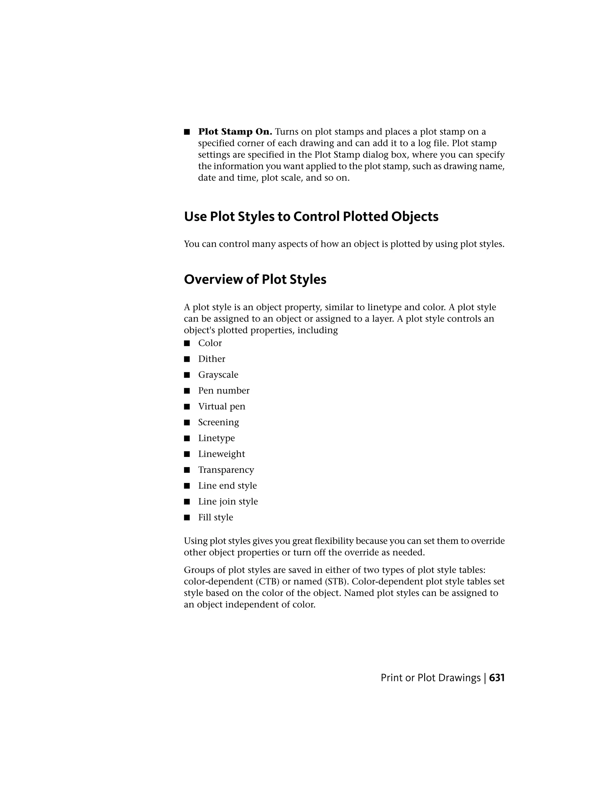 ■ Plot Stamp On. Turns on plot stamps and places a plot stamp on a
specified corner of each drawing and can add it to a log file. Plot stamp
settings are specified in the Plot Stamp dialog box, where you can specify
the information you want applied to the plot stamp, such as drawing name,
date and time, plot scale, and so on.
Use Plot Styles to Control Plotted Objects
You can control many aspects of how an object is plotted by using plot styles.
Overview of Plot Styles
A plot style is an object property, similar to linetype and color. A plot style
can be assigned to an object or assigned to a layer. A plot style controls an
object's plotted properties, including
■ Color
■ Dither
■ Grayscale
■ Pen number
■ Virtual pen
■ Screening
■ Linetype
■ Lineweight
■ Transparency
■ Line end style
■ Line join style
■ Fill style
Using plot styles gives you great flexibility because you can set them to override
other object properties or turn off the override as needed.
Groups of plot styles are saved in either of two types of plot style tables:
color-dependent (CTB) or named (STB). Color-dependent plot style tables set
style based on the color of the object. Named plot styles can be assigned to
an object independent of color.
Print or Plot Drawings | 631
 