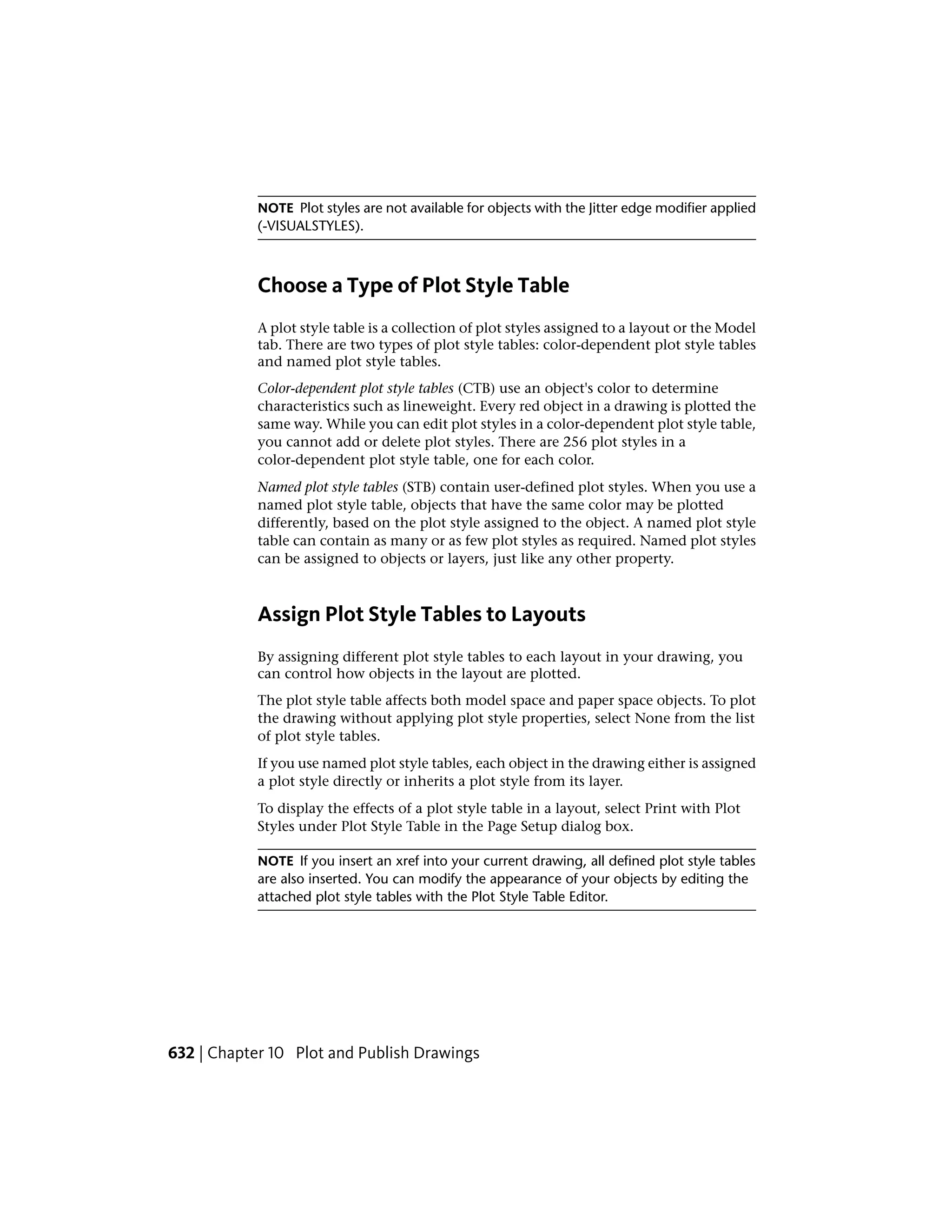 NOTE Plot styles are not available for objects with the Jitter edge modifier applied
(-VISUALSTYLES).
Choose a Type of Plot Style Table
A plot style table is a collection of plot styles assigned to a layout or the Model
tab. There are two types of plot style tables: color-dependent plot style tables
and named plot style tables.
Color-dependent plot style tables (CTB) use an object's color to determine
characteristics such as lineweight. Every red object in a drawing is plotted the
same way. While you can edit plot styles in a color-dependent plot style table,
you cannot add or delete plot styles. There are 256 plot styles in a
color-dependent plot style table, one for each color.
Named plot style tables (STB) contain user-defined plot styles. When you use a
named plot style table, objects that have the same color may be plotted
differently, based on the plot style assigned to the object. A named plot style
table can contain as many or as few plot styles as required. Named plot styles
can be assigned to objects or layers, just like any other property.
Assign Plot Style Tables to Layouts
By assigning different plot style tables to each layout in your drawing, you
can control how objects in the layout are plotted.
The plot style table affects both model space and paper space objects. To plot
the drawing without applying plot style properties, select None from the list
of plot style tables.
If you use named plot style tables, each object in the drawing either is assigned
a plot style directly or inherits a plot style from its layer.
To display the effects of a plot style table in a layout, select Print with Plot
Styles under Plot Style Table in the Page Setup dialog box.
NOTE If you insert an xref into your current drawing, all defined plot style tables
are also inserted. You can modify the appearance of your objects by editing the
attached plot style tables with the Plot Style Table Editor.
632 | Chapter 10 Plot and Publish Drawings
 