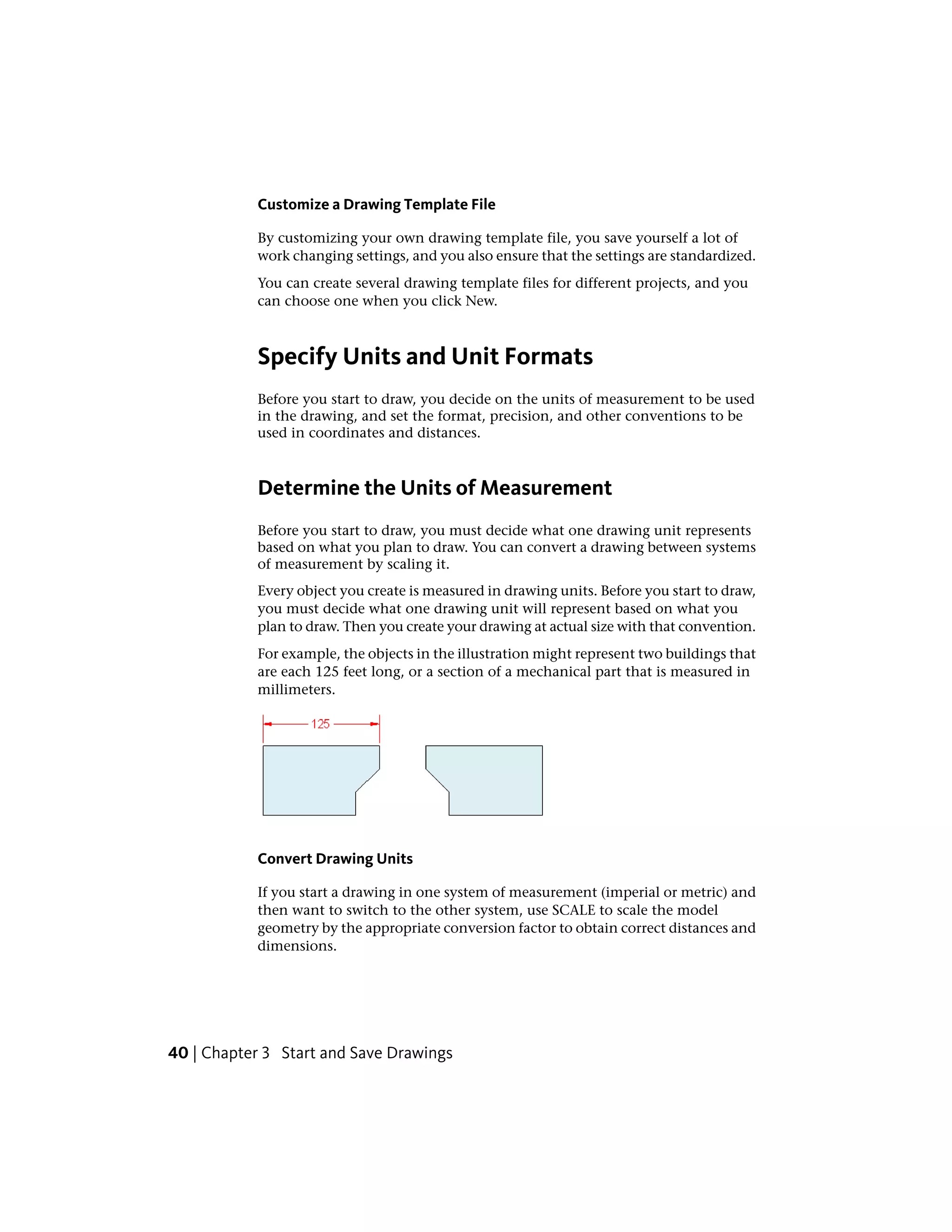 Customize a Drawing Template File
By customizing your own drawing template file, you save yourself a lot of
work changing settings, and you also ensure that the settings are standardized.
You can create several drawing template files for different projects, and you
can choose one when you click New.
Specify Units and Unit Formats
Before you start to draw, you decide on the units of measurement to be used
in the drawing, and set the format, precision, and other conventions to be
used in coordinates and distances.
Determine the Units of Measurement
Before you start to draw, you must decide what one drawing unit represents
based on what you plan to draw. You can convert a drawing between systems
of measurement by scaling it.
Every object you create is measured in drawing units. Before you start to draw,
you must decide what one drawing unit will represent based on what you
plan to draw. Then you create your drawing at actual size with that convention.
For example, the objects in the illustration might represent two buildings that
are each 125 feet long, or a section of a mechanical part that is measured in
millimeters.
Convert Drawing Units
If you start a drawing in one system of measurement (imperial or metric) and
then want to switch to the other system, use SCALE to scale the model
geometry by the appropriate conversion factor to obtain correct distances and
dimensions.
40 | Chapter 3 Start and Save Drawings
 