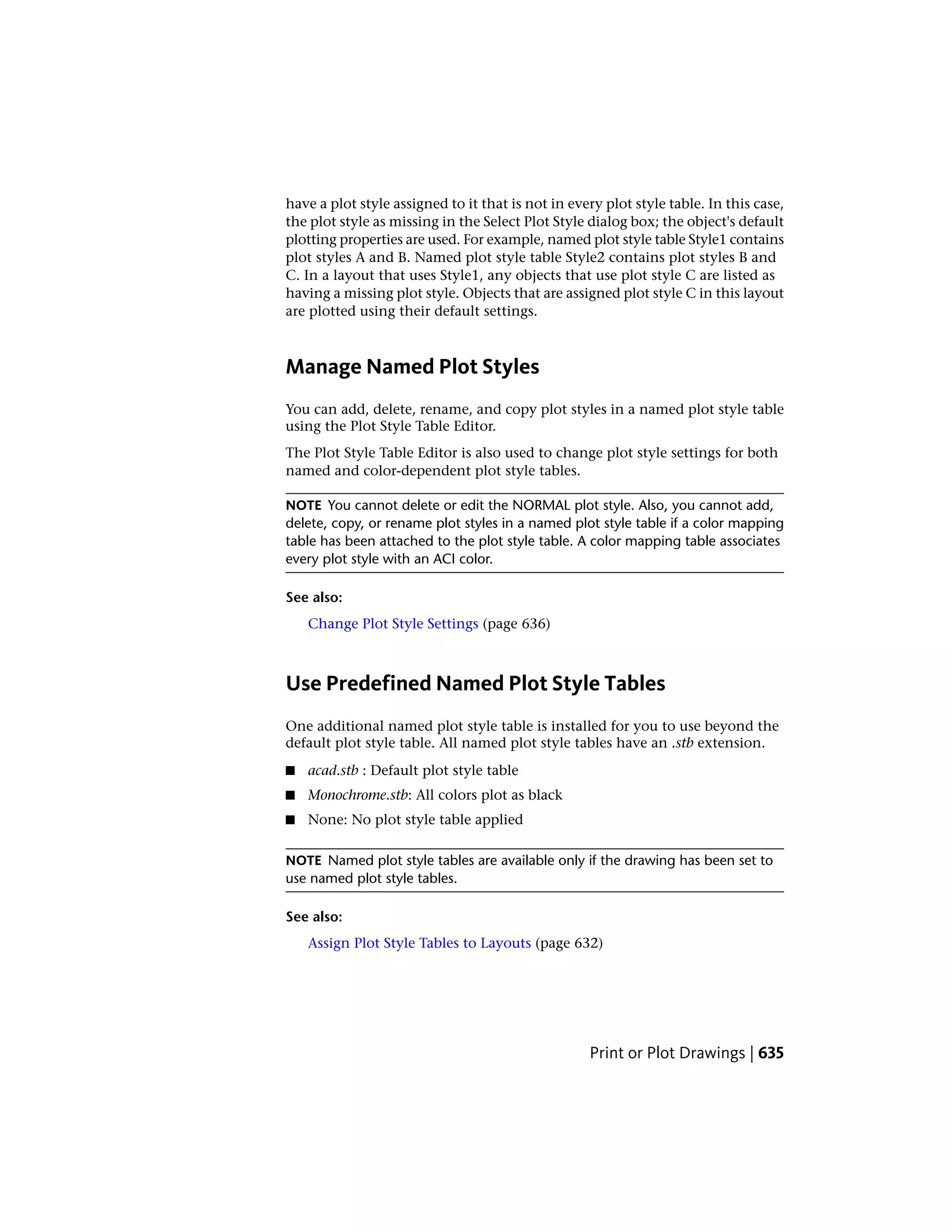have a plot style assigned to it that is not in every plot style table. In this case,
the plot style as missing in the Select Plot Style dialog box; the object's default
plotting properties are used. For example, named plot style table Style1 contains
plot styles A and B. Named plot style table Style2 contains plot styles B and
C. In a layout that uses Style1, any objects that use plot style C are listed as
having a missing plot style. Objects that are assigned plot style C in this layout
are plotted using their default settings.
Manage Named Plot Styles
You can add, delete, rename, and copy plot styles in a named plot style table
using the Plot Style Table Editor.
The Plot Style Table Editor is also used to change plot style settings for both
named and color-dependent plot style tables.
NOTE You cannot delete or edit the NORMAL plot style. Also, you cannot add,
delete, copy, or rename plot styles in a named plot style table if a color mapping
table has been attached to the plot style table. A color mapping table associates
every plot style with an ACI color.
See also:
Change Plot Style Settings (page 636)
Use Predefined Named Plot Style Tables
One additional named plot style table is installed for you to use beyond the
default plot style table. All named plot style tables have an .stb extension.
■ acad.stb : Default plot style table
■ Monochrome.stb: All colors plot as black
■ None: No plot style table applied
NOTE Named plot style tables are available only if the drawing has been set to
use named plot style tables.
See also:
Assign Plot Style Tables to Layouts (page 632)
Print or Plot Drawings | 635
 