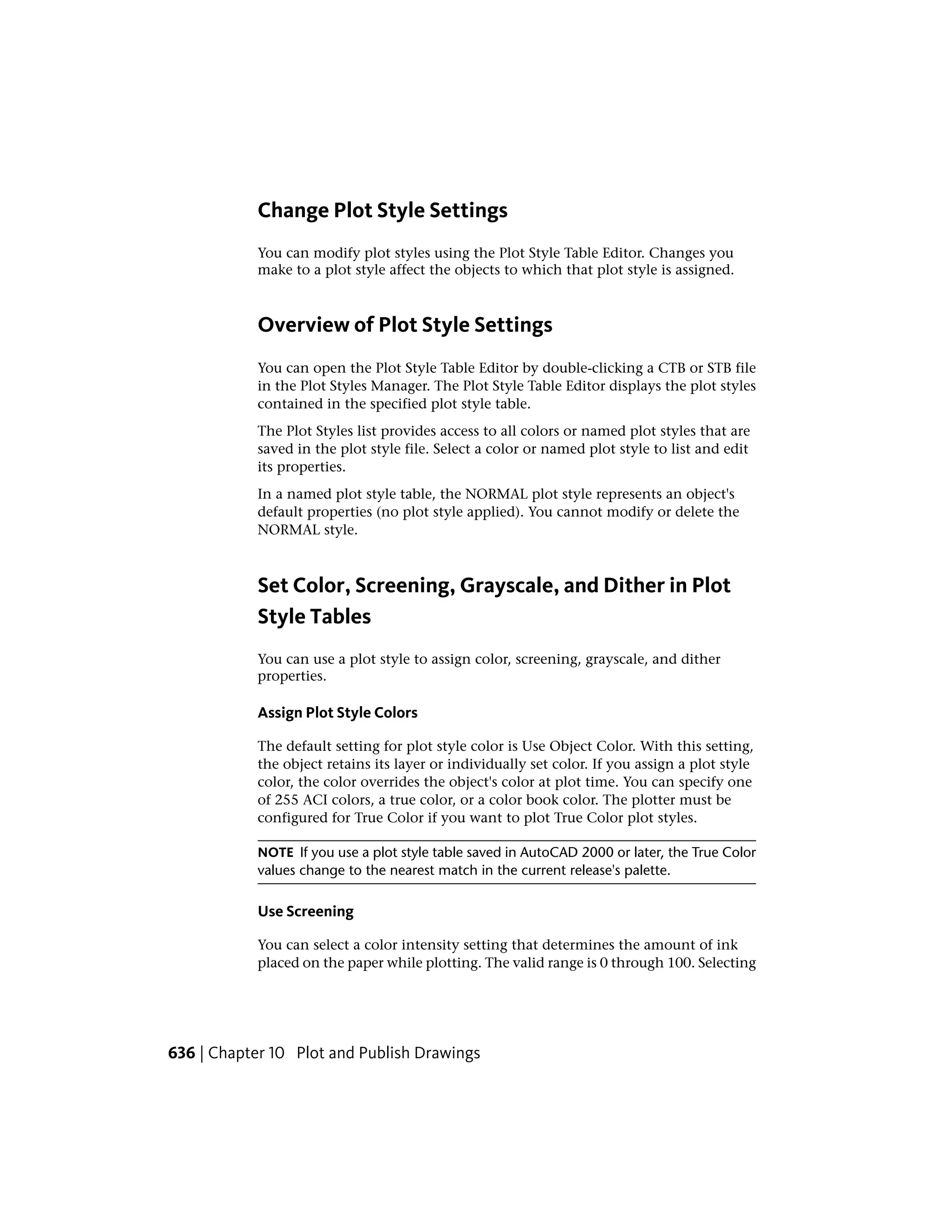Change Plot Style Settings
You can modify plot styles using the Plot Style Table Editor. Changes you
make to a plot style affect the objects to which that plot style is assigned.
Overview of Plot Style Settings
You can open the Plot Style Table Editor by double-clicking a CTB or STB file
in the Plot Styles Manager. The Plot Style Table Editor displays the plot styles
contained in the specified plot style table.
The Plot Styles list provides access to all colors or named plot styles that are
saved in the plot style file. Select a color or named plot style to list and edit
its properties.
In a named plot style table, the NORMAL plot style represents an object's
default properties (no plot style applied). You cannot modify or delete the
NORMAL style.
Set Color, Screening, Grayscale, and Dither in Plot
Style Tables
You can use a plot style to assign color, screening, grayscale, and dither
properties.
Assign Plot Style Colors
The default setting for plot style color is Use Object Color. With this setting,
the object retains its layer or individually set color. If you assign a plot style
color, the color overrides the object's color at plot time. You can specify one
of 255 ACI colors, a true color, or a color book color. The plotter must be
configured for True Color if you want to plot True Color plot styles.
NOTE If you use a plot style table saved in AutoCAD 2000 or later, the True Color
values change to the nearest match in the current release's palette.
Use Screening
You can select a color intensity setting that determines the amount of ink
placed on the paper while plotting. The valid range is 0 through 100. Selecting
636 | Chapter 10 Plot and Publish Drawings
 