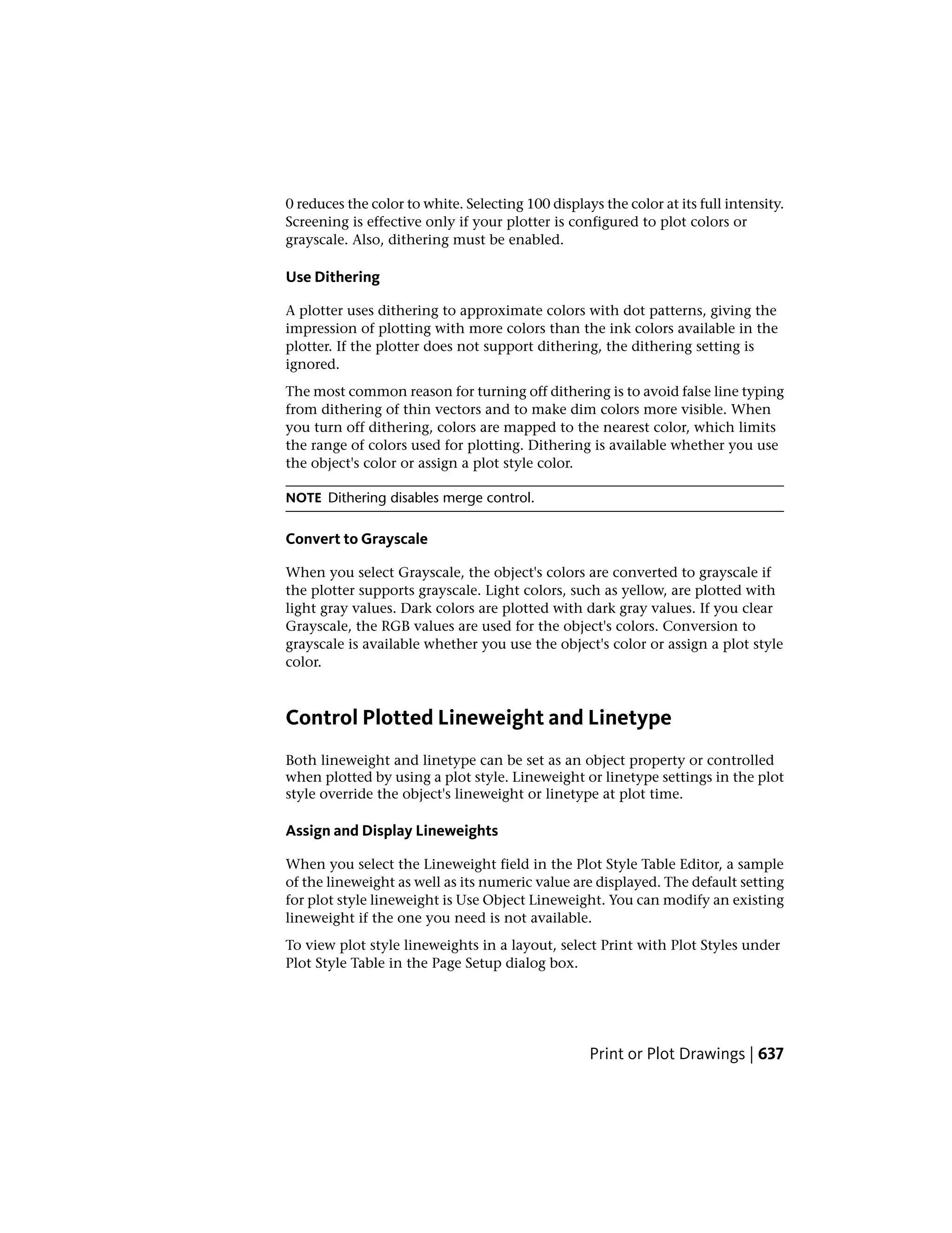0 reduces the color to white. Selecting 100 displays the color at its full intensity.
Screening is effective only if your plotter is configured to plot colors or
grayscale. Also, dithering must be enabled.
Use Dithering
A plotter uses dithering to approximate colors with dot patterns, giving the
impression of plotting with more colors than the ink colors available in the
plotter. If the plotter does not support dithering, the dithering setting is
ignored.
The most common reason for turning off dithering is to avoid false line typing
from dithering of thin vectors and to make dim colors more visible. When
you turn off dithering, colors are mapped to the nearest color, which limits
the range of colors used for plotting. Dithering is available whether you use
the object's color or assign a plot style color.
NOTE Dithering disables merge control.
Convert to Grayscale
When you select Grayscale, the object's colors are converted to grayscale if
the plotter supports grayscale. Light colors, such as yellow, are plotted with
light gray values. Dark colors are plotted with dark gray values. If you clear
Grayscale, the RGB values are used for the object's colors. Conversion to
grayscale is available whether you use the object's color or assign a plot style
color.
Control Plotted Lineweight and Linetype
Both lineweight and linetype can be set as an object property or controlled
when plotted by using a plot style. Lineweight or linetype settings in the plot
style override the object's lineweight or linetype at plot time.
Assign and Display Lineweights
When you select the Lineweight field in the Plot Style Table Editor, a sample
of the lineweight as well as its numeric value are displayed. The default setting
for plot style lineweight is Use Object Lineweight. You can modify an existing
lineweight if the one you need is not available.
To view plot style lineweights in a layout, select Print with Plot Styles under
Plot Style Table in the Page Setup dialog box.
Print or Plot Drawings | 637
 