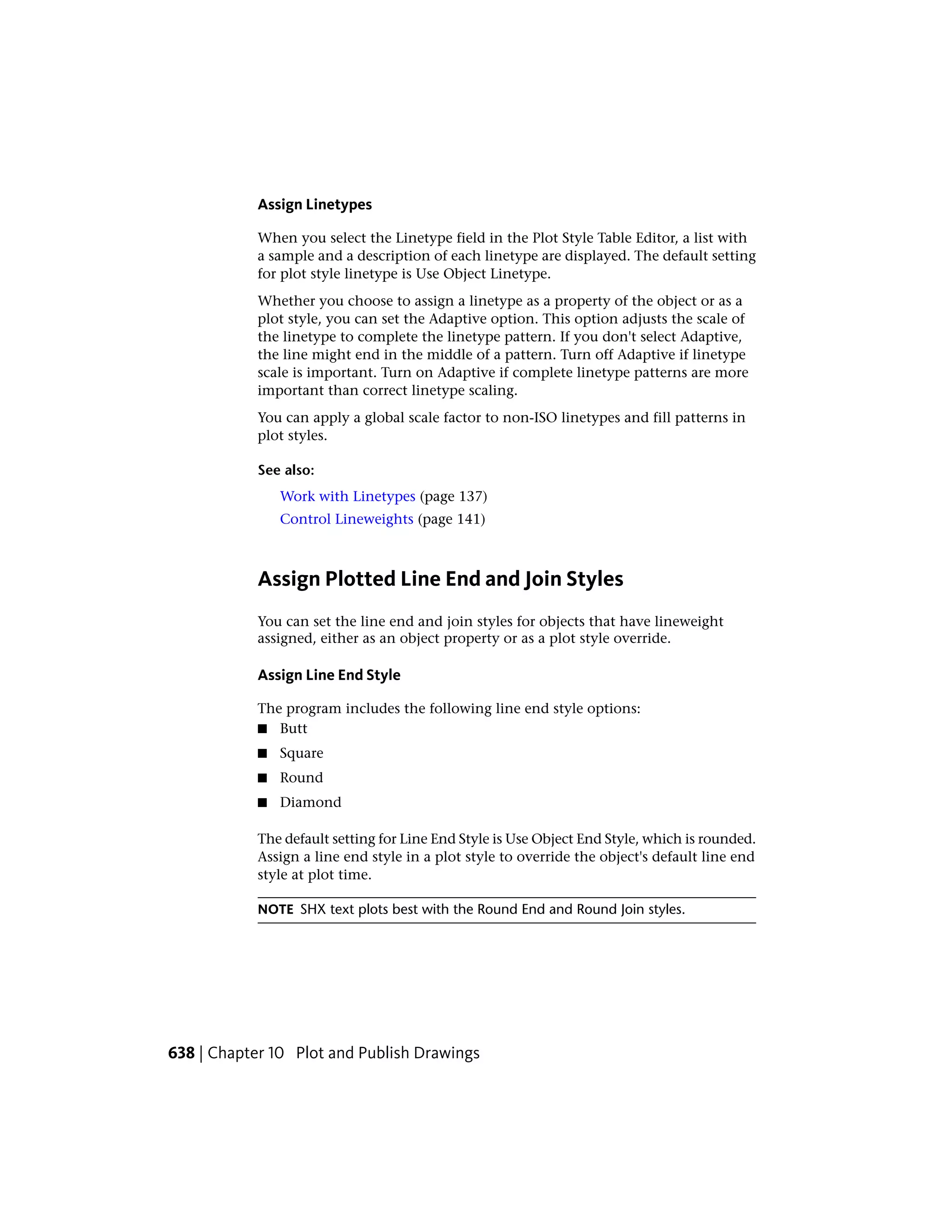Assign Linetypes
When you select the Linetype field in the Plot Style Table Editor, a list with
a sample and a description of each linetype are displayed. The default setting
for plot style linetype is Use Object Linetype.
Whether you choose to assign a linetype as a property of the object or as a
plot style, you can set the Adaptive option. This option adjusts the scale of
the linetype to complete the linetype pattern. If you don't select Adaptive,
the line might end in the middle of a pattern. Turn off Adaptive if linetype
scale is important. Turn on Adaptive if complete linetype patterns are more
important than correct linetype scaling.
You can apply a global scale factor to non-ISO linetypes and fill patterns in
plot styles.
See also:
Work with Linetypes (page 137)
Control Lineweights (page 141)
Assign Plotted Line End and Join Styles
You can set the line end and join styles for objects that have lineweight
assigned, either as an object property or as a plot style override.
Assign Line End Style
The program includes the following line end style options:
■ Butt
■ Square
■ Round
■ Diamond
The default setting for Line End Style is Use Object End Style, which is rounded.
Assign a line end style in a plot style to override the object's default line end
style at plot time.
NOTE SHX text plots best with the Round End and Round Join styles.
638 | Chapter 10 Plot and Publish Drawings
 