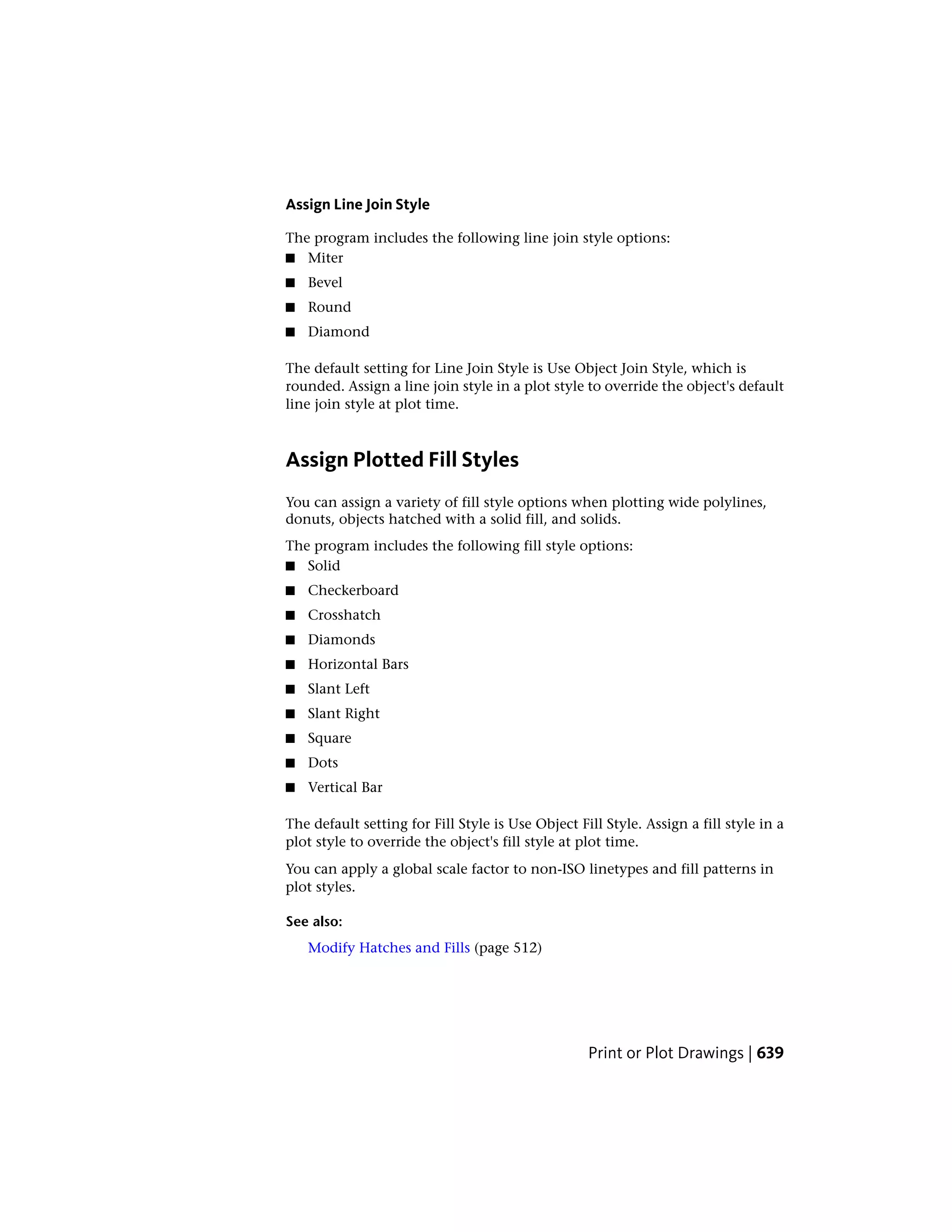 Assign Line Join Style
The program includes the following line join style options:
■ Miter
■ Bevel
■ Round
■ Diamond
The default setting for Line Join Style is Use Object Join Style, which is
rounded. Assign a line join style in a plot style to override the object's default
line join style at plot time.
Assign Plotted Fill Styles
You can assign a variety of fill style options when plotting wide polylines,
donuts, objects hatched with a solid fill, and solids.
The program includes the following fill style options:
■ Solid
■ Checkerboard
■ Crosshatch
■ Diamonds
■ Horizontal Bars
■ Slant Left
■ Slant Right
■ Square
■ Dots
■ Vertical Bar
The default setting for Fill Style is Use Object Fill Style. Assign a fill style in a
plot style to override the object's fill style at plot time.
You can apply a global scale factor to non-ISO linetypes and fill patterns in
plot styles.
See also:
Modify Hatches and Fills (page 512)
Print or Plot Drawings | 639
 