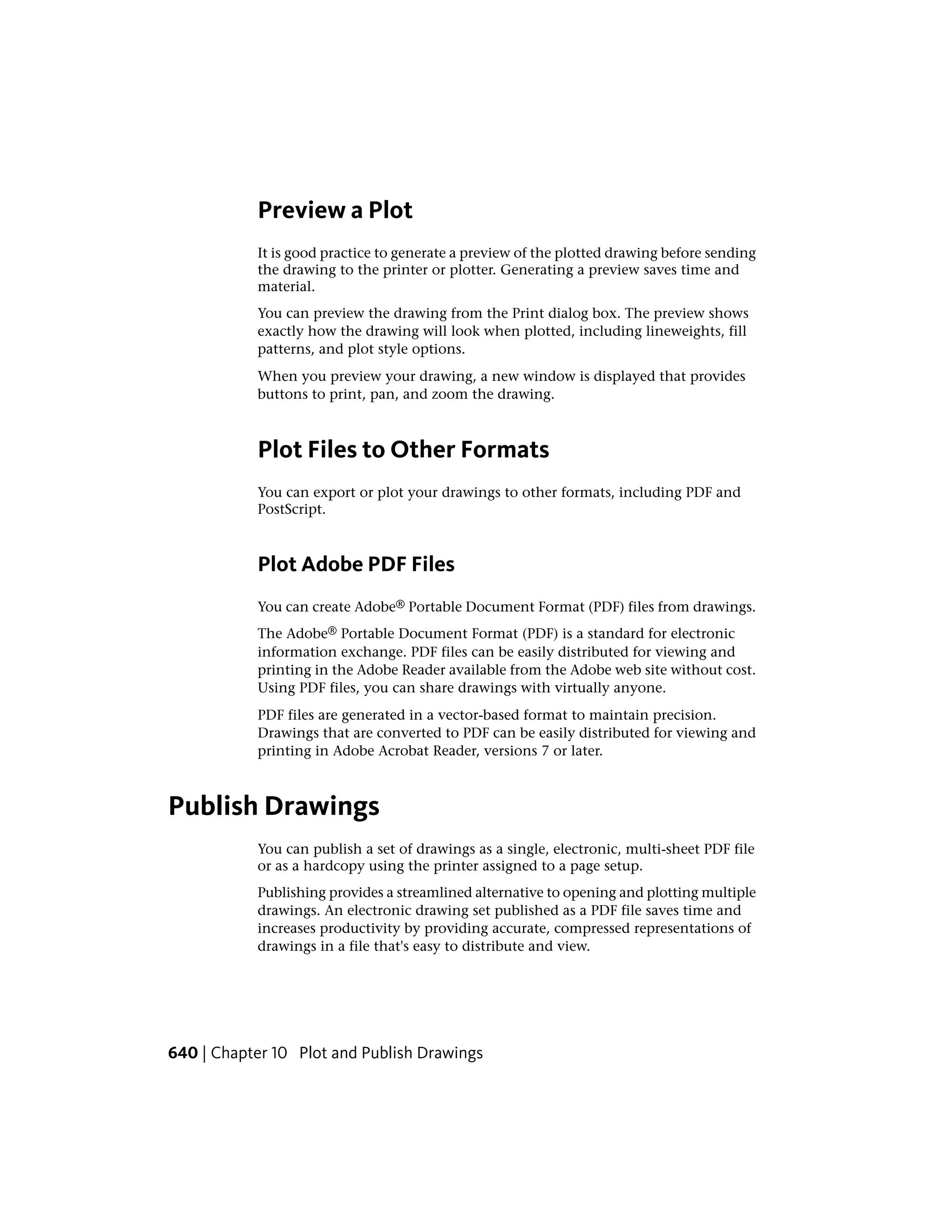 Preview a Plot
It is good practice to generate a preview of the plotted drawing before sending
the drawing to the printer or plotter. Generating a preview saves time and
material.
You can preview the drawing from the Print dialog box. The preview shows
exactly how the drawing will look when plotted, including lineweights, fill
patterns, and plot style options.
When you preview your drawing, a new window is displayed that provides
buttons to print, pan, and zoom the drawing.
Plot Files to Other Formats
You can export or plot your drawings to other formats, including PDF and
PostScript.
Plot Adobe PDF Files
You can create Adobe® Portable Document Format (PDF) files from drawings.
The Adobe® Portable Document Format (PDF) is a standard for electronic
information exchange. PDF files can be easily distributed for viewing and
printing in the Adobe Reader available from the Adobe web site without cost.
Using PDF files, you can share drawings with virtually anyone.
PDF files are generated in a vector-based format to maintain precision.
Drawings that are converted to PDF can be easily distributed for viewing and
printing in Adobe Acrobat Reader, versions 7 or later.
Publish Drawings
You can publish a set of drawings as a single, electronic, multi-sheet PDF file
or as a hardcopy using the printer assigned to a page setup.
Publishing provides a streamlined alternative to opening and plotting multiple
drawings. An electronic drawing set published as a PDF file saves time and
increases productivity by providing accurate, compressed representations of
drawings in a file that's easy to distribute and view.
640 | Chapter 10 Plot and Publish Drawings
 