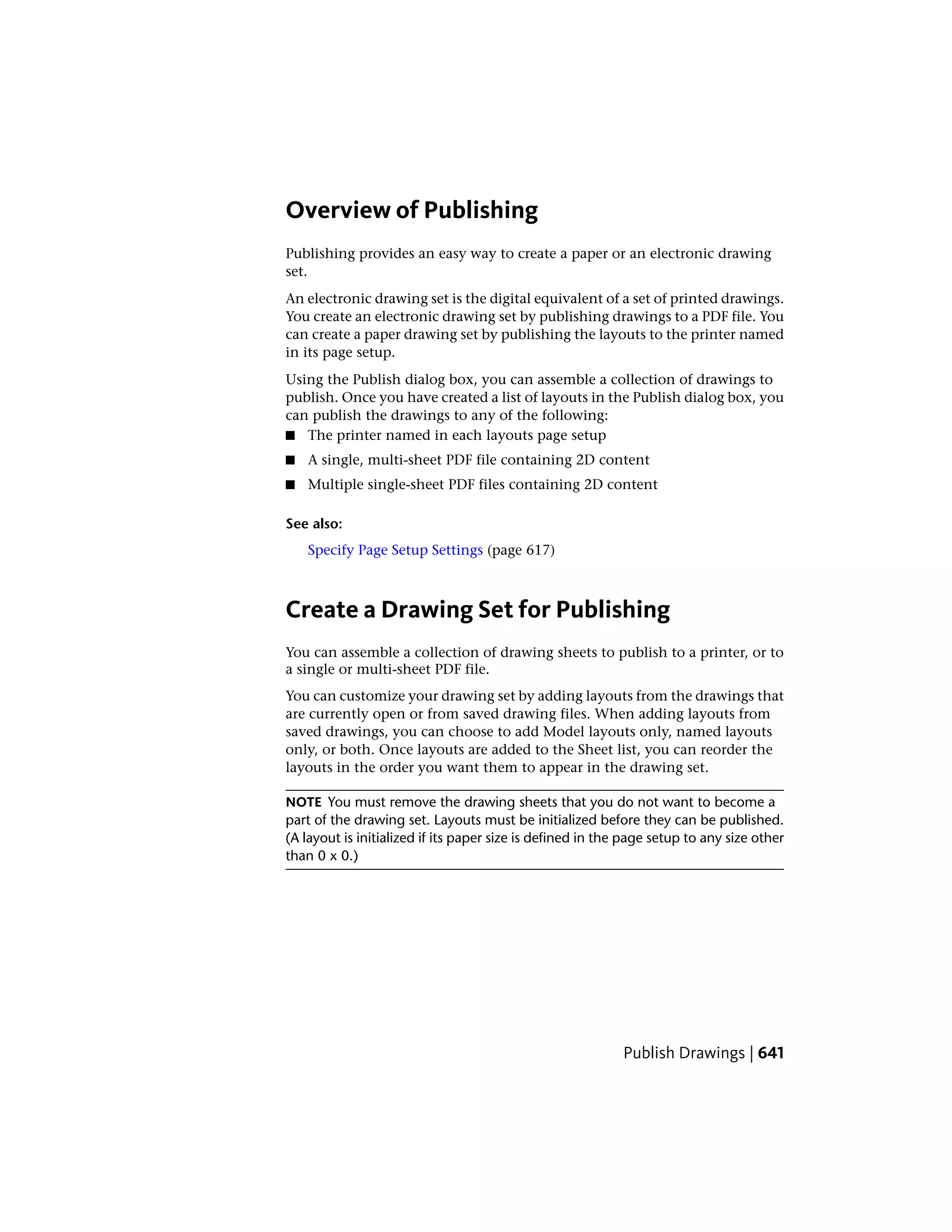 Overview of Publishing
Publishing provides an easy way to create a paper or an electronic drawing
set.
An electronic drawing set is the digital equivalent of a set of printed drawings.
You create an electronic drawing set by publishing drawings to a PDF file. You
can create a paper drawing set by publishing the layouts to the printer named
in its page setup.
Using the Publish dialog box, you can assemble a collection of drawings to
publish. Once you have created a list of layouts in the Publish dialog box, you
can publish the drawings to any of the following:
■ The printer named in each layouts page setup
■ A single, multi-sheet PDF file containing 2D content
■ Multiple single-sheet PDF files containing 2D content
See also:
Specify Page Setup Settings (page 617)
Create a Drawing Set for Publishing
You can assemble a collection of drawing sheets to publish to a printer, or to
a single or multi-sheet PDF file.
You can customize your drawing set by adding layouts from the drawings that
are currently open or from saved drawing files. When adding layouts from
saved drawings, you can choose to add Model layouts only, named layouts
only, or both. Once layouts are added to the Sheet list, you can reorder the
layouts in the order you want them to appear in the drawing set.
NOTE You must remove the drawing sheets that you do not want to become a
part of the drawing set. Layouts must be initialized before they can be published.
(A layout is initialized if its paper size is defined in the page setup to any size other
than 0 x 0.)
Publish Drawings | 641
 