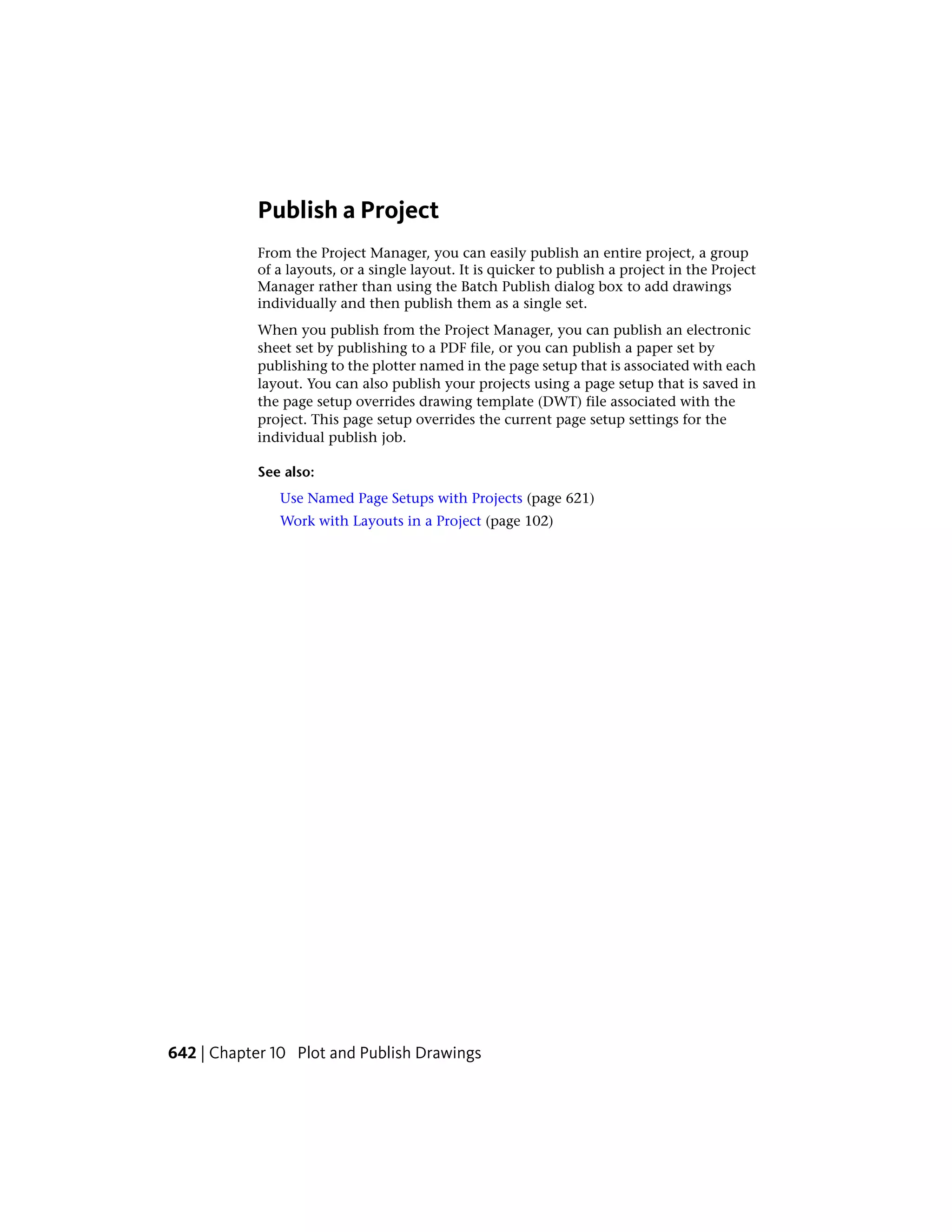 Publish a Project
From the Project Manager, you can easily publish an entire project, a group
of a layouts, or a single layout. It is quicker to publish a project in the Project
Manager rather than using the Batch Publish dialog box to add drawings
individually and then publish them as a single set.
When you publish from the Project Manager, you can publish an electronic
sheet set by publishing to a PDF file, or you can publish a paper set by
publishing to the plotter named in the page setup that is associated with each
layout. You can also publish your projects using a page setup that is saved in
the page setup overrides drawing template (DWT) file associated with the
project. This page setup overrides the current page setup settings for the
individual publish job.
See also:
Use Named Page Setups with Projects (page 621)
Work with Layouts in a Project (page 102)
642 | Chapter 10 Plot and Publish Drawings
 