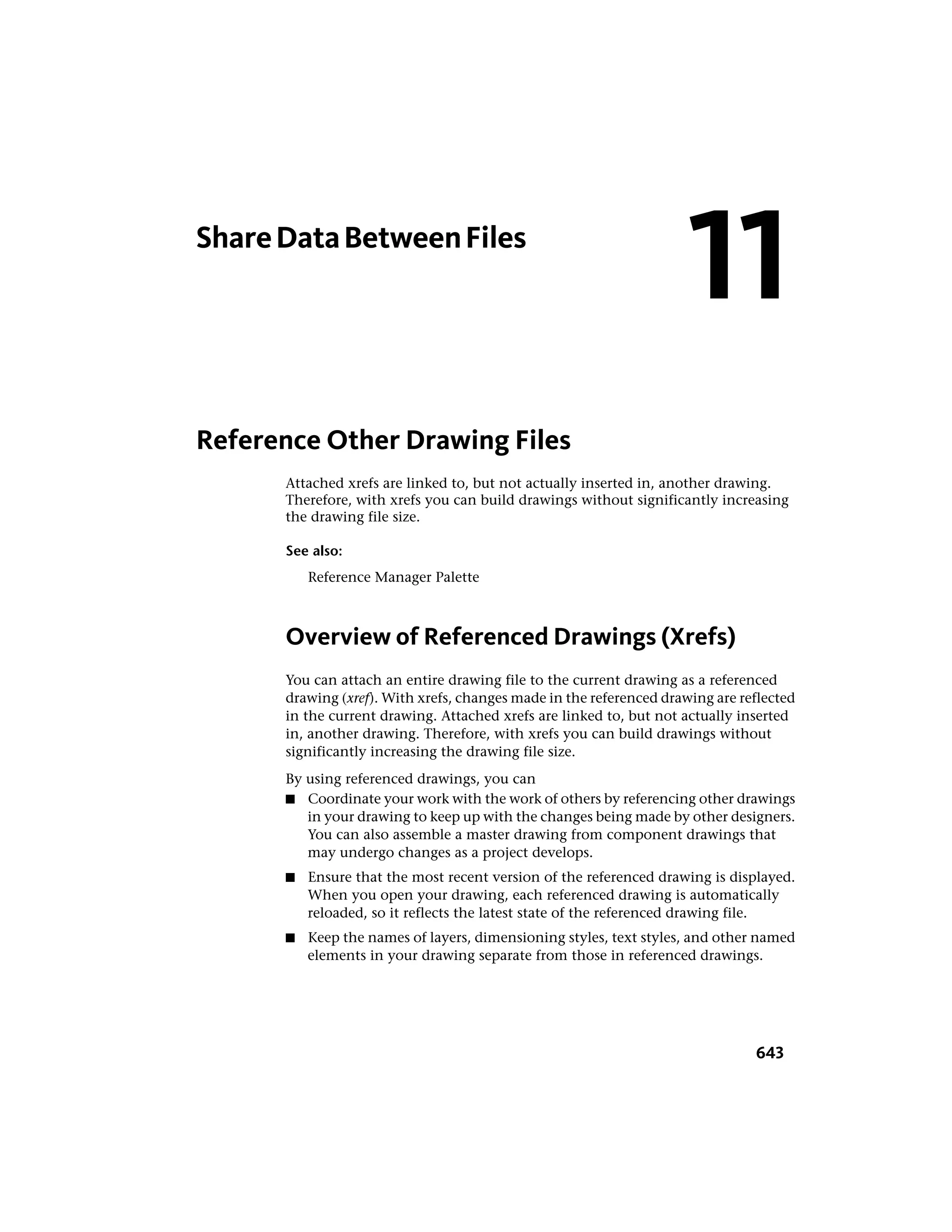 ShareDataBetweenFiles
Reference Other Drawing Files
Attached xrefs are linked to, but not actually inserted in, another drawing.
Therefore, with xrefs you can build drawings without significantly increasing
the drawing file size.
See also:
Reference Manager Palette
Overview of Referenced Drawings (Xrefs)
You can attach an entire drawing file to the current drawing as a referenced
drawing (xref). With xrefs, changes made in the referenced drawing are reflected
in the current drawing. Attached xrefs are linked to, but not actually inserted
in, another drawing. Therefore, with xrefs you can build drawings without
significantly increasing the drawing file size.
By using referenced drawings, you can
■ Coordinate your work with the work of others by referencing other drawings
in your drawing to keep up with the changes being made by other designers.
You can also assemble a master drawing from component drawings that
may undergo changes as a project develops.
■ Ensure that the most recent version of the referenced drawing is displayed.
When you open your drawing, each referenced drawing is automatically
reloaded, so it reflects the latest state of the referenced drawing file.
■ Keep the names of layers, dimensioning styles, text styles, and other named
elements in your drawing separate from those in referenced drawings.
11
643
 