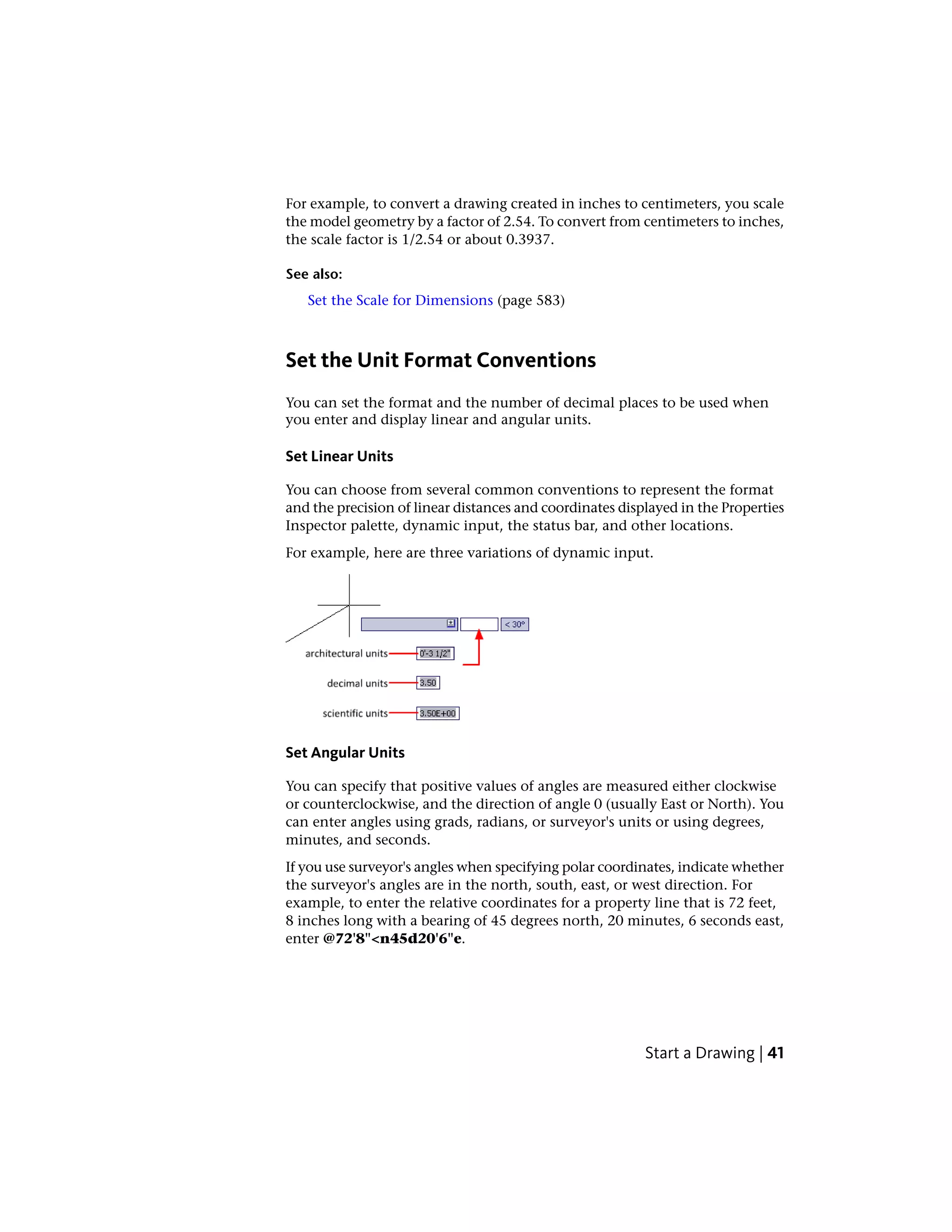 For example, to convert a drawing created in inches to centimeters, you scale
the model geometry by a factor of 2.54. To convert from centimeters to inches,
the scale factor is 1/2.54 or about 0.3937.
See also:
Set the Scale for Dimensions (page 583)
Set the Unit Format Conventions
You can set the format and the number of decimal places to be used when
you enter and display linear and angular units.
Set Linear Units
You can choose from several common conventions to represent the format
and the precision of linear distances and coordinates displayed in the Properties
Inspector palette, dynamic input, the status bar, and other locations.
For example, here are three variations of dynamic input.
Set Angular Units
You can specify that positive values of angles are measured either clockwise
or counterclockwise, and the direction of angle 0 (usually East or North). You
can enter angles using grads, radians, or surveyor's units or using degrees,
minutes, and seconds.
If you use surveyor's angles when specifying polar coordinates, indicate whether
the surveyor's angles are in the north, south, east, or west direction. For
example, to enter the relative coordinates for a property line that is 72 feet,
8 inches long with a bearing of 45 degrees north, 20 minutes, 6 seconds east,
enter @72'8"<n45d20'6"e.
Start a Drawing | 41
 