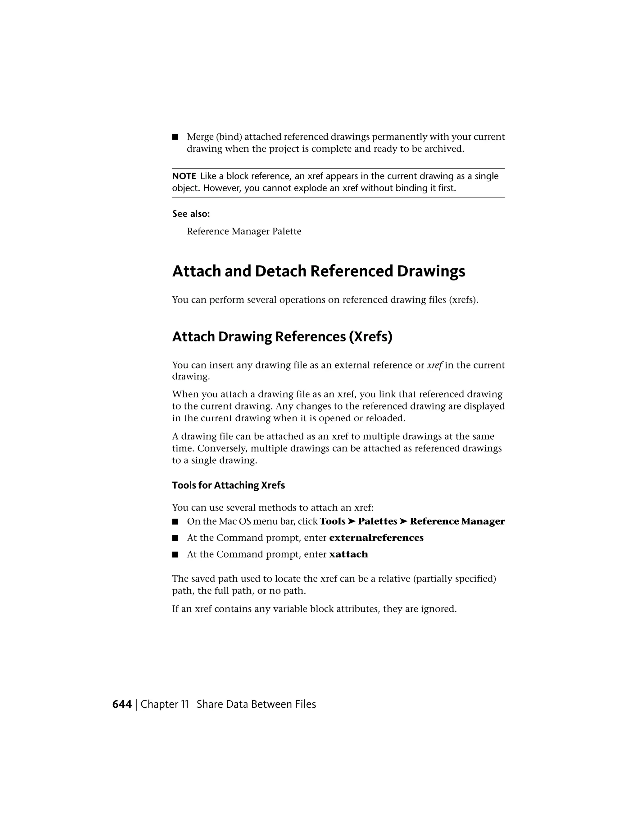 ■ Merge (bind) attached referenced drawings permanently with your current
drawing when the project is complete and ready to be archived.
NOTE Like a block reference, an xref appears in the current drawing as a single
object. However, you cannot explode an xref without binding it first.
See also:
Reference Manager Palette
Attach and Detach Referenced Drawings
You can perform several operations on referenced drawing files (xrefs).
Attach Drawing References (Xrefs)
You can insert any drawing file as an external reference or xref in the current
drawing.
When you attach a drawing file as an xref, you link that referenced drawing
to the current drawing. Any changes to the referenced drawing are displayed
in the current drawing when it is opened or reloaded.
A drawing file can be attached as an xref to multiple drawings at the same
time. Conversely, multiple drawings can be attached as referenced drawings
to a single drawing.
Tools for Attaching Xrefs
You can use several methods to attach an xref:
■ On the Mac OS menu bar, click Tools ➤ Palettes ➤ Reference Manager
■ At the Command prompt, enter externalreferences
■ At the Command prompt, enter xattach
The saved path used to locate the xref can be a relative (partially specified)
path, the full path, or no path.
If an xref contains any variable block attributes, they are ignored.
644 | Chapter 11 Share Data Between Files
 
