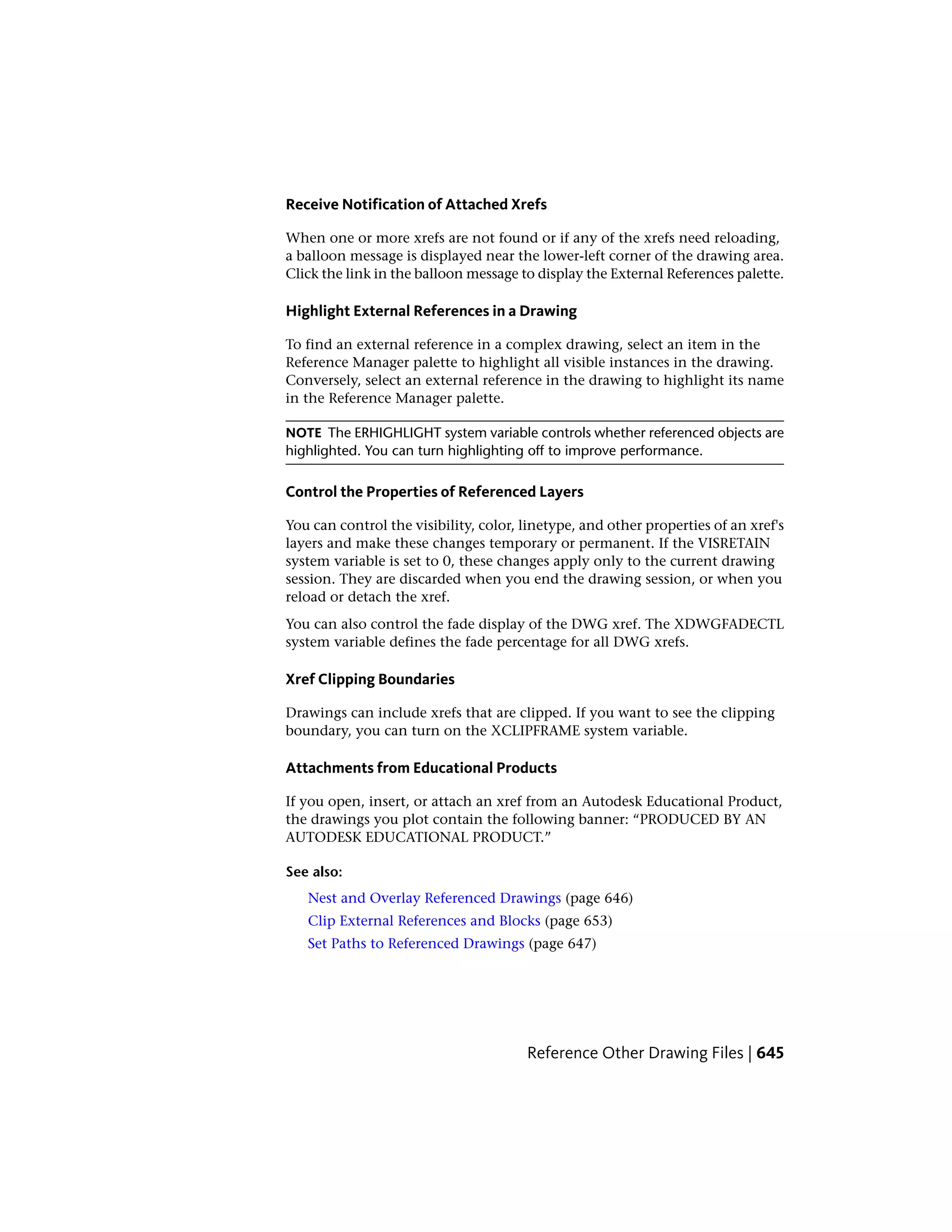 Receive Notification of Attached Xrefs
When one or more xrefs are not found or if any of the xrefs need reloading,
a balloon message is displayed near the lower-left corner of the drawing area.
Click the link in the balloon message to display the External References palette.
Highlight External References in a Drawing
To find an external reference in a complex drawing, select an item in the
Reference Manager palette to highlight all visible instances in the drawing.
Conversely, select an external reference in the drawing to highlight its name
in the Reference Manager palette.
NOTE The ERHIGHLIGHT system variable controls whether referenced objects are
highlighted. You can turn highlighting off to improve performance.
Control the Properties of Referenced Layers
You can control the visibility, color, linetype, and other properties of an xref's
layers and make these changes temporary or permanent. If the VISRETAIN
system variable is set to 0, these changes apply only to the current drawing
session. They are discarded when you end the drawing session, or when you
reload or detach the xref.
You can also control the fade display of the DWG xref. The XDWGFADECTL
system variable defines the fade percentage for all DWG xrefs.
Xref Clipping Boundaries
Drawings can include xrefs that are clipped. If you want to see the clipping
boundary, you can turn on the XCLIPFRAME system variable.
Attachments from Educational Products
If you open, insert, or attach an xref from an Autodesk Educational Product,
the drawings you plot contain the following banner: “PRODUCED BY AN
AUTODESK EDUCATIONAL PRODUCT.”
See also:
Nest and Overlay Referenced Drawings (page 646)
Clip External References and Blocks (page 653)
Set Paths to Referenced Drawings (page 647)
Reference Other Drawing Files | 645
 
