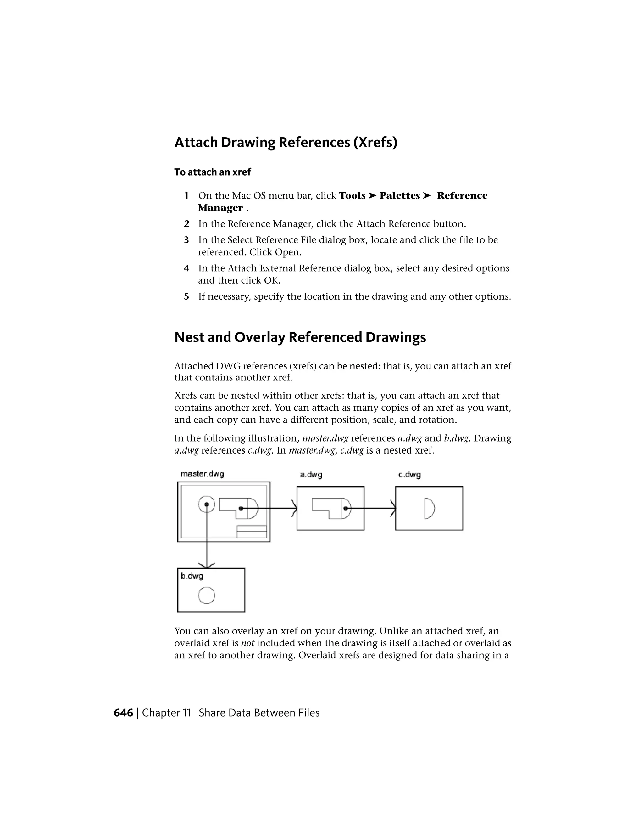 Attach Drawing References (Xrefs)
To attach an xref
1 On the Mac OS menu bar, click Tools ➤ Palettes ➤ Reference
Manager .
2 In the Reference Manager, click the Attach Reference button.
3 In the Select Reference File dialog box, locate and click the file to be
referenced. Click Open.
4 In the Attach External Reference dialog box, select any desired options
and then click OK.
5 If necessary, specify the location in the drawing and any other options.
Nest and Overlay Referenced Drawings
Attached DWG references (xrefs) can be nested: that is, you can attach an xref
that contains another xref.
Xrefs can be nested within other xrefs: that is, you can attach an xref that
contains another xref. You can attach as many copies of an xref as you want,
and each copy can have a different position, scale, and rotation.
In the following illustration, master.dwg references a.dwg and b.dwg. Drawing
a.dwg references c.dwg. In master.dwg, c.dwg is a nested xref.
You can also overlay an xref on your drawing. Unlike an attached xref, an
overlaid xref is not included when the drawing is itself attached or overlaid as
an xref to another drawing. Overlaid xrefs are designed for data sharing in a
646 | Chapter 11 Share Data Between Files
 