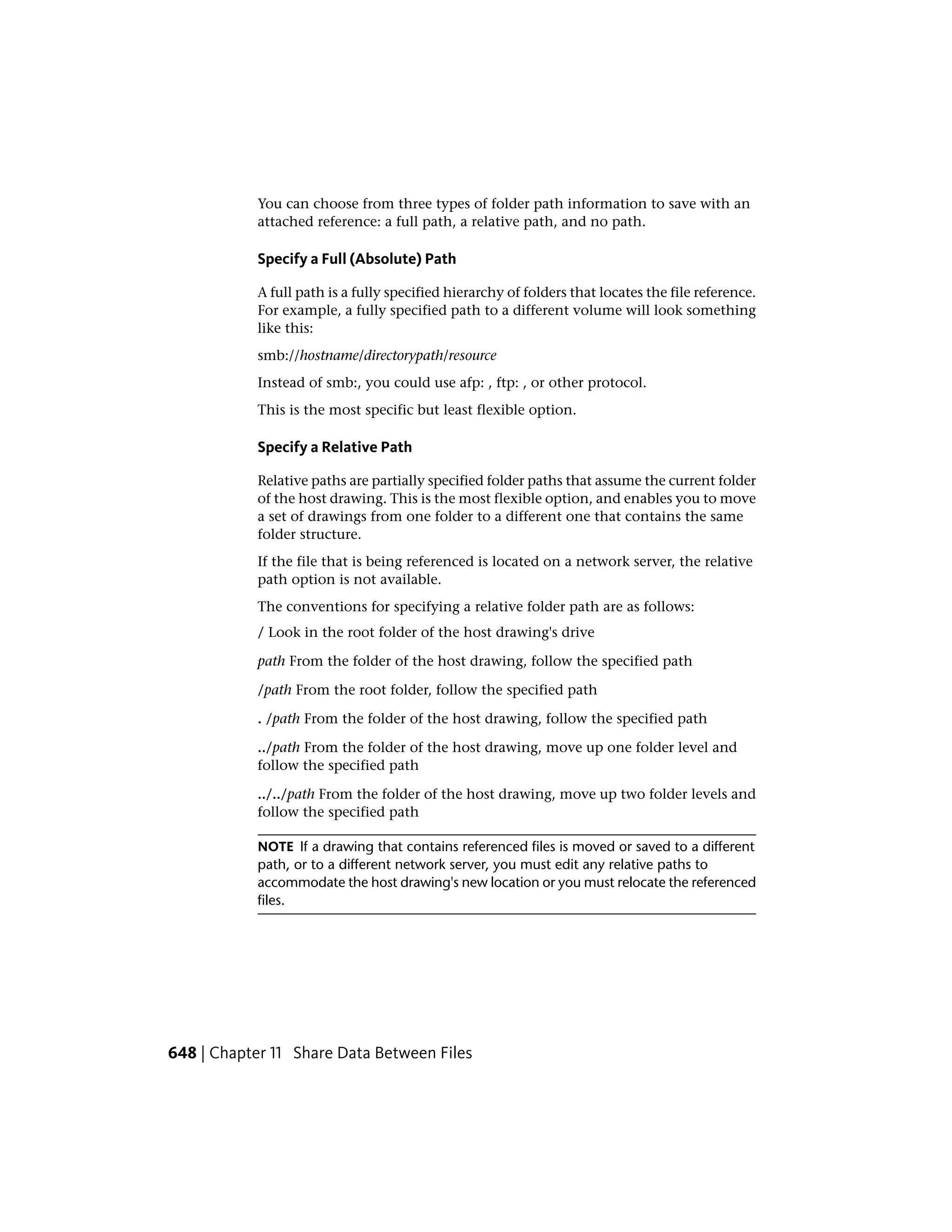 You can choose from three types of folder path information to save with an
attached reference: a full path, a relative path, and no path.
Specify a Full (Absolute) Path
A full path is a fully specified hierarchy of folders that locates the file reference.
For example, a fully specified path to a different volume will look something
like this:
smb://hostname/directorypath/resource
Instead of smb:, you could use afp: , ftp: , or other protocol.
This is the most specific but least flexible option.
Specify a Relative Path
Relative paths are partially specified folder paths that assume the current folder
of the host drawing. This is the most flexible option, and enables you to move
a set of drawings from one folder to a different one that contains the same
folder structure.
If the file that is being referenced is located on a network server, the relative
path option is not available.
The conventions for specifying a relative folder path are as follows:
/ Look in the root folder of the host drawing's drive
path From the folder of the host drawing, follow the specified path
/path From the root folder, follow the specified path
. /path From the folder of the host drawing, follow the specified path
../path From the folder of the host drawing, move up one folder level and
follow the specified path
../../path From the folder of the host drawing, move up two folder levels and
follow the specified path
NOTE If a drawing that contains referenced files is moved or saved to a different
path, or to a different network server, you must edit any relative paths to
accommodate the host drawing's new location or you must relocate the referenced
files.
648 | Chapter 11 Share Data Between Files
 