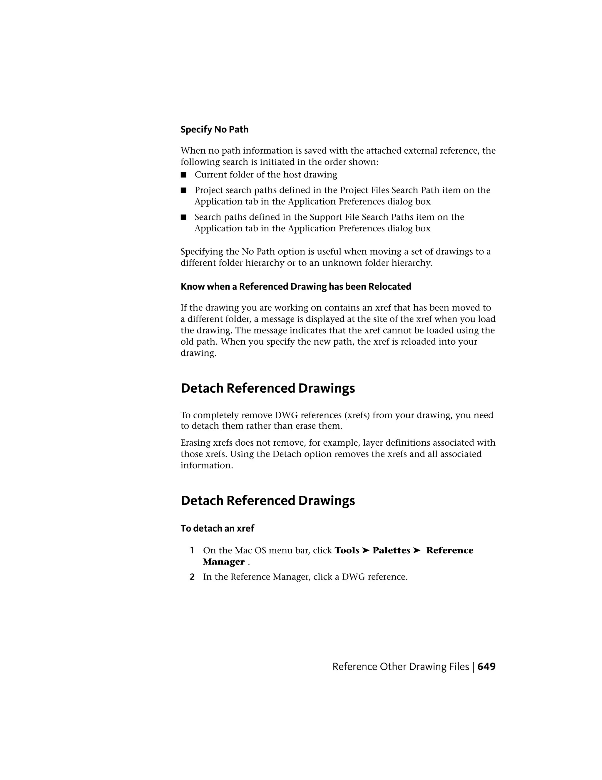 Specify No Path
When no path information is saved with the attached external reference, the
following search is initiated in the order shown:
■ Current folder of the host drawing
■ Project search paths defined in the Project Files Search Path item on the
Application tab in the Application Preferences dialog box
■ Search paths defined in the Support File Search Paths item on the
Application tab in the Application Preferences dialog box
Specifying the No Path option is useful when moving a set of drawings to a
different folder hierarchy or to an unknown folder hierarchy.
Know when a Referenced Drawing has been Relocated
If the drawing you are working on contains an xref that has been moved to
a different folder, a message is displayed at the site of the xref when you load
the drawing. The message indicates that the xref cannot be loaded using the
old path. When you specify the new path, the xref is reloaded into your
drawing.
Detach Referenced Drawings
To completely remove DWG references (xrefs) from your drawing, you need
to detach them rather than erase them.
Erasing xrefs does not remove, for example, layer definitions associated with
those xrefs. Using the Detach option removes the xrefs and all associated
information.
Detach Referenced Drawings
To detach an xref
1 On the Mac OS menu bar, click Tools ➤ Palettes ➤ Reference
Manager .
2 In the Reference Manager, click a DWG reference.
Reference Other Drawing Files | 649
 