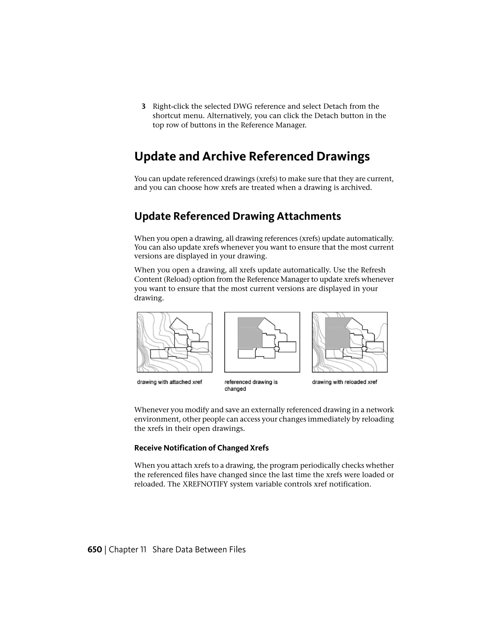 3 Right-click the selected DWG reference and select Detach from the
shortcut menu. Alternatively, you can click the Detach button in the
top row of buttons in the Reference Manager.
Update and Archive Referenced Drawings
You can update referenced drawings (xrefs) to make sure that they are current,
and you can choose how xrefs are treated when a drawing is archived.
Update Referenced Drawing Attachments
When you open a drawing, all drawing references (xrefs) update automatically.
You can also update xrefs whenever you want to ensure that the most current
versions are displayed in your drawing.
When you open a drawing, all xrefs update automatically. Use the Refresh
Content (Reload) option from the Reference Manager to update xrefs whenever
you want to ensure that the most current versions are displayed in your
drawing.
Whenever you modify and save an externally referenced drawing in a network
environment, other people can access your changes immediately by reloading
the xrefs in their open drawings.
Receive Notification of Changed Xrefs
When you attach xrefs to a drawing, the program periodically checks whether
the referenced files have changed since the last time the xrefs were loaded or
reloaded. The XREFNOTIFY system variable controls xref notification.
650 | Chapter 11 Share Data Between Files
 