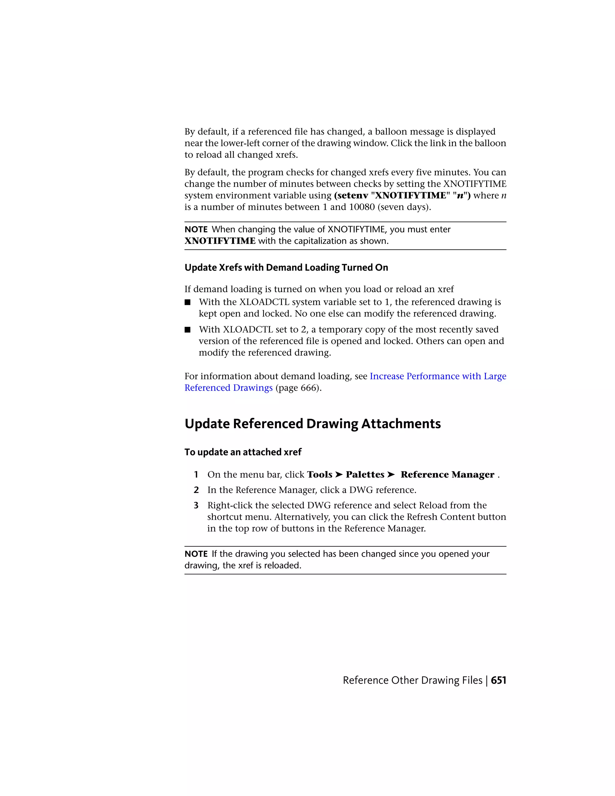 By default, if a referenced file has changed, a balloon message is displayed
near the lower-left corner of the drawing window. Click the link in the balloon
to reload all changed xrefs.
By default, the program checks for changed xrefs every five minutes. You can
change the number of minutes between checks by setting the XNOTIFYTIME
system environment variable using (setenv "XNOTIFYTIME" "n") where n
is a number of minutes between 1 and 10080 (seven days).
NOTE When changing the value of XNOTIFYTIME, you must enter
XNOTIFYTIME with the capitalization as shown.
Update Xrefs with Demand Loading Turned On
If demand loading is turned on when you load or reload an xref
■ With the XLOADCTL system variable set to 1, the referenced drawing is
kept open and locked. No one else can modify the referenced drawing.
■ With XLOADCTL set to 2, a temporary copy of the most recently saved
version of the referenced file is opened and locked. Others can open and
modify the referenced drawing.
For information about demand loading, see Increase Performance with Large
Referenced Drawings (page 666).
Update Referenced Drawing Attachments
To update an attached xref
1 On the menu bar, click Tools ➤ Palettes ➤ Reference Manager .
2 In the Reference Manager, click a DWG reference.
3 Right-click the selected DWG reference and select Reload from the
shortcut menu. Alternatively, you can click the Refresh Content button
in the top row of buttons in the Reference Manager.
NOTE If the drawing you selected has been changed since you opened your
drawing, the xref is reloaded.
Reference Other Drawing Files | 651
 