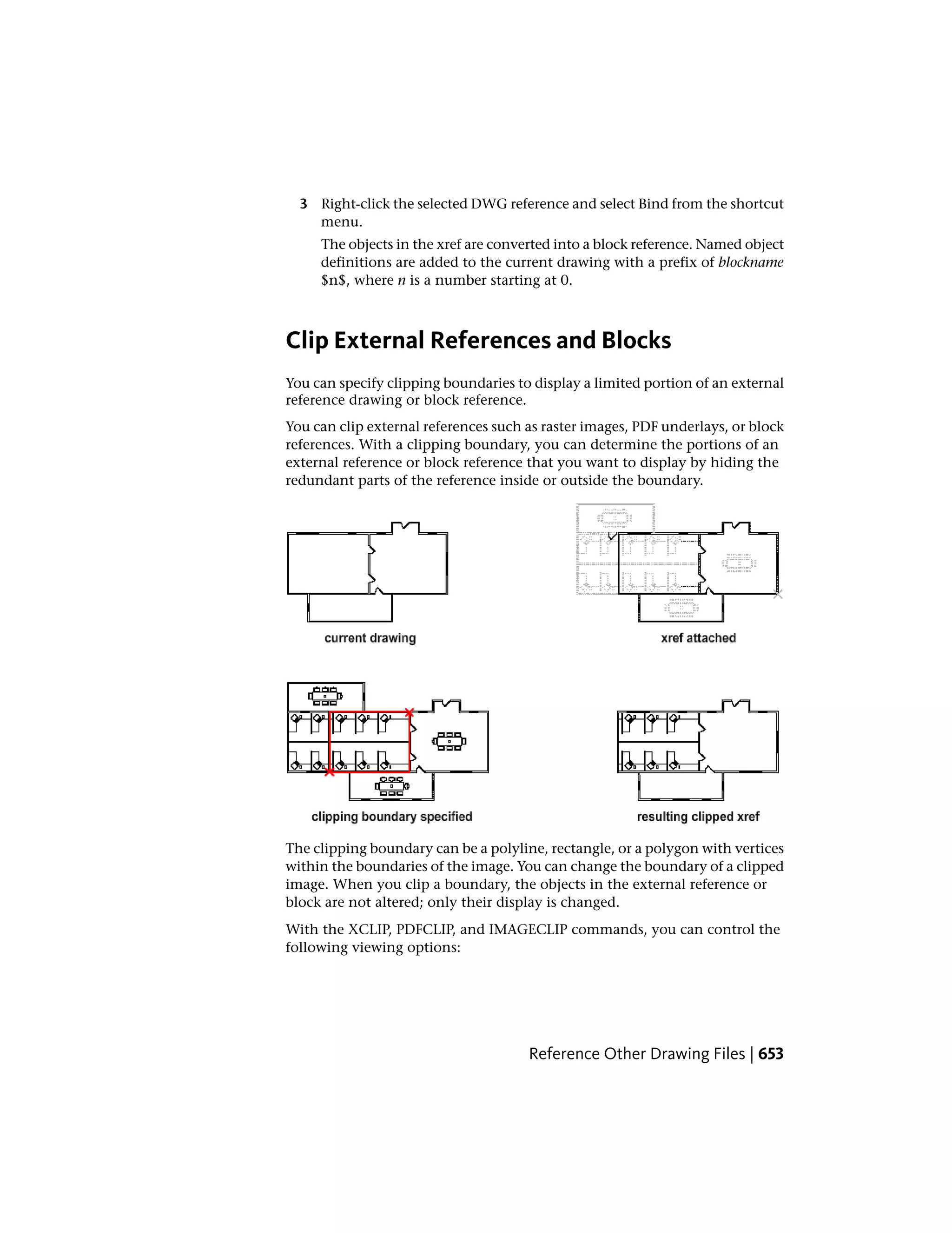 3 Right-click the selected DWG reference and select Bind from the shortcut
menu.
The objects in the xref are converted into a block reference. Named object
definitions are added to the current drawing with a prefix of blockname
$n$, where n is a number starting at 0.
Clip External References and Blocks
You can specify clipping boundaries to display a limited portion of an external
reference drawing or block reference.
You can clip external references such as raster images, PDF underlays, or block
references. With a clipping boundary, you can determine the portions of an
external reference or block reference that you want to display by hiding the
redundant parts of the reference inside or outside the boundary.
The clipping boundary can be a polyline, rectangle, or a polygon with vertices
within the boundaries of the image. You can change the boundary of a clipped
image. When you clip a boundary, the objects in the external reference or
block are not altered; only their display is changed.
With the XCLIP, PDFCLIP, and IMAGECLIP commands, you can control the
following viewing options:
Reference Other Drawing Files | 653
 
