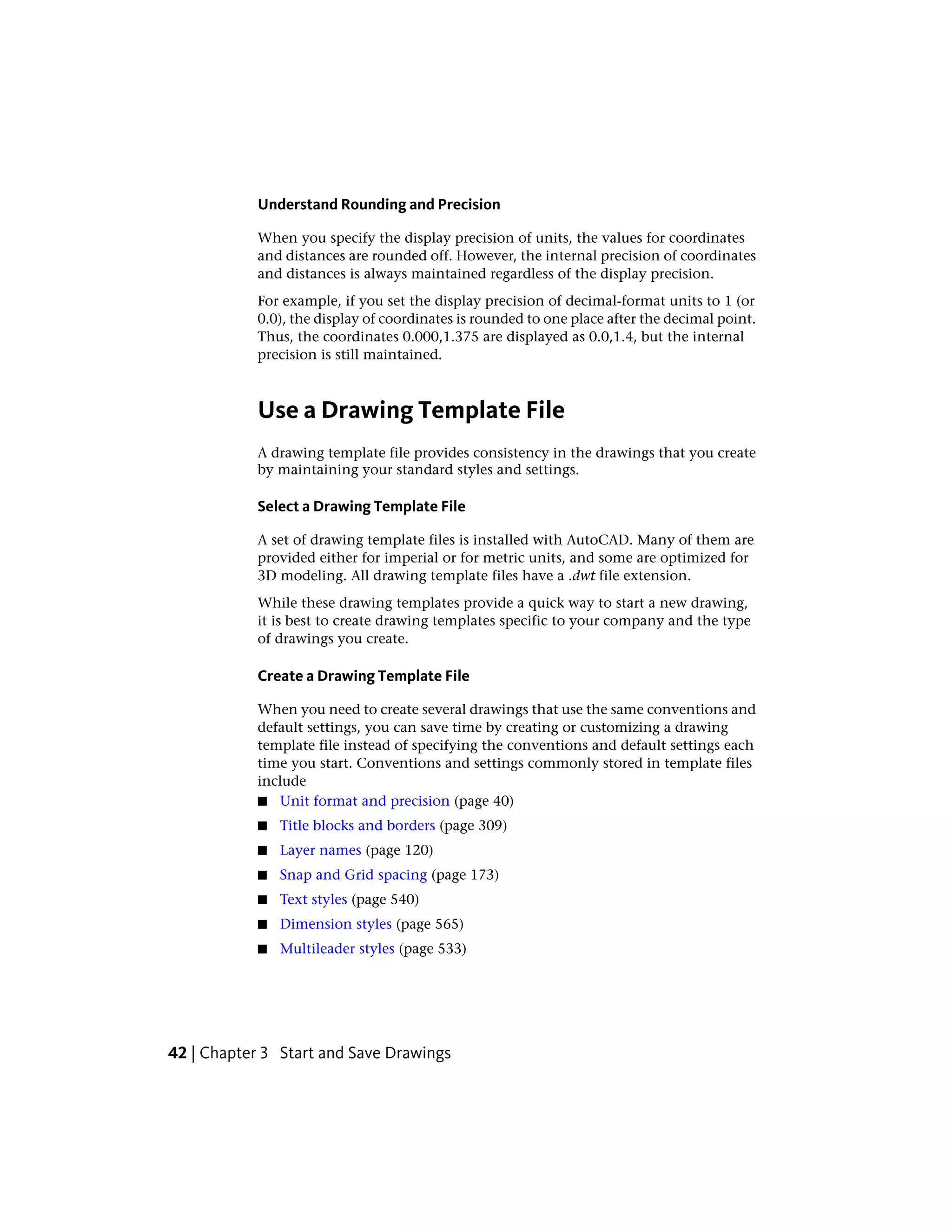 Understand Rounding and Precision
When you specify the display precision of units, the values for coordinates
and distances are rounded off. However, the internal precision of coordinates
and distances is always maintained regardless of the display precision.
For example, if you set the display precision of decimal-format units to 1 (or
0.0), the display of coordinates is rounded to one place after the decimal point.
Thus, the coordinates 0.000,1.375 are displayed as 0.0,1.4, but the internal
precision is still maintained.
Use a Drawing Template File
A drawing template file provides consistency in the drawings that you create
by maintaining your standard styles and settings.
Select a Drawing Template File
A set of drawing template files is installed with AutoCAD. Many of them are
provided either for imperial or for metric units, and some are optimized for
3D modeling. All drawing template files have a .dwt file extension.
While these drawing templates provide a quick way to start a new drawing,
it is best to create drawing templates specific to your company and the type
of drawings you create.
Create a Drawing Template File
When you need to create several drawings that use the same conventions and
default settings, you can save time by creating or customizing a drawing
template file instead of specifying the conventions and default settings each
time you start. Conventions and settings commonly stored in template files
include
■ Unit format and precision (page 40)
■ Title blocks and borders (page 309)
■ Layer names (page 120)
■ Snap and Grid spacing (page 173)
■ Text styles (page 540)
■ Dimension styles (page 565)
■ Multileader styles (page 533)
42 | Chapter 3 Start and Save Drawings
 