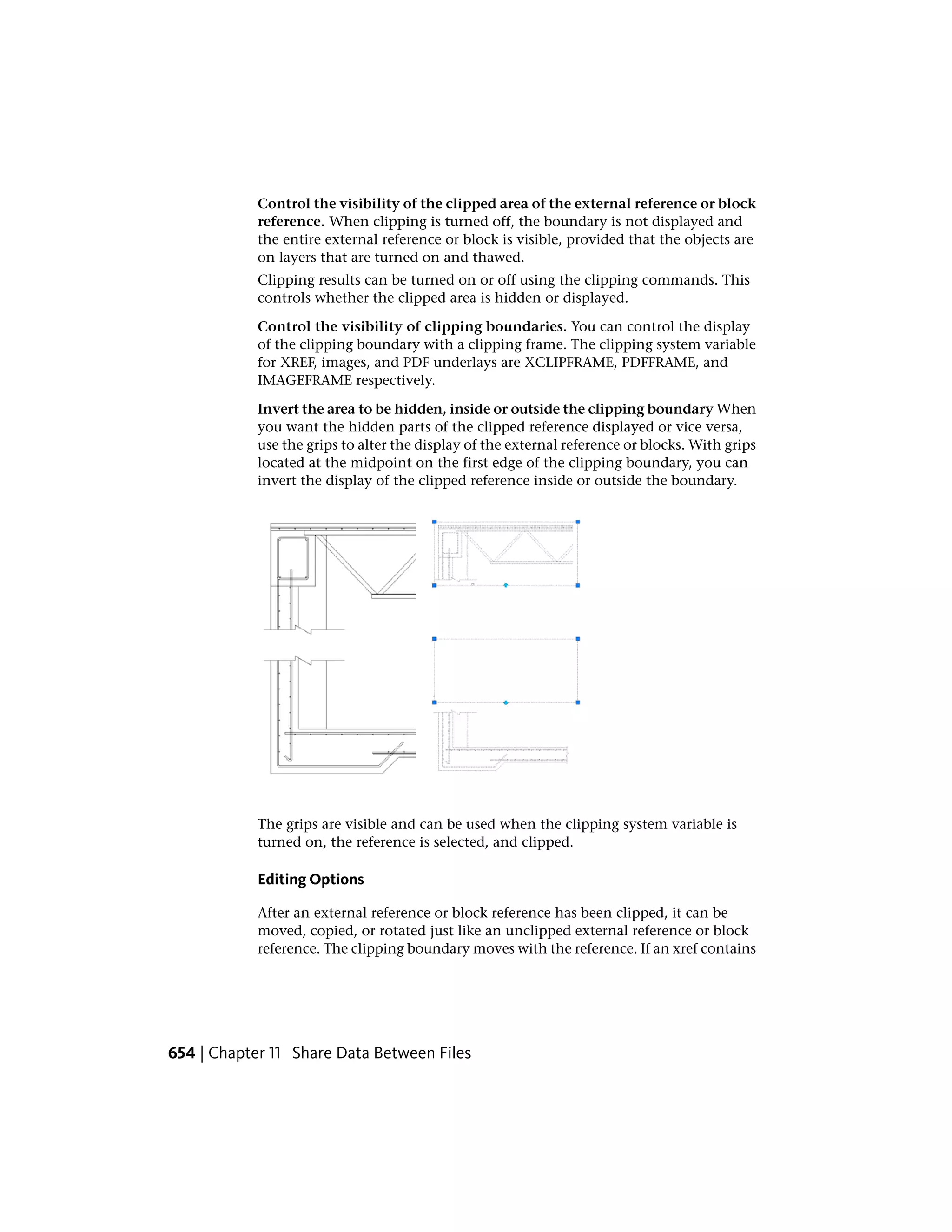 Control the visibility of the clipped area of the external reference or block
reference. When clipping is turned off, the boundary is not displayed and
the entire external reference or block is visible, provided that the objects are
on layers that are turned on and thawed.
Clipping results can be turned on or off using the clipping commands. This
controls whether the clipped area is hidden or displayed.
Control the visibility of clipping boundaries. You can control the display
of the clipping boundary with a clipping frame. The clipping system variable
for XREF, images, and PDF underlays are XCLIPFRAME, PDFFRAME, and
IMAGEFRAME respectively.
Invert the area to be hidden, inside or outside the clipping boundary When
you want the hidden parts of the clipped reference displayed or vice versa,
use the grips to alter the display of the external reference or blocks. With grips
located at the midpoint on the first edge of the clipping boundary, you can
invert the display of the clipped reference inside or outside the boundary.
The grips are visible and can be used when the clipping system variable is
turned on, the reference is selected, and clipped.
Editing Options
After an external reference or block reference has been clipped, it can be
moved, copied, or rotated just like an unclipped external reference or block
reference. The clipping boundary moves with the reference. If an xref contains
654 | Chapter 11 Share Data Between Files
 