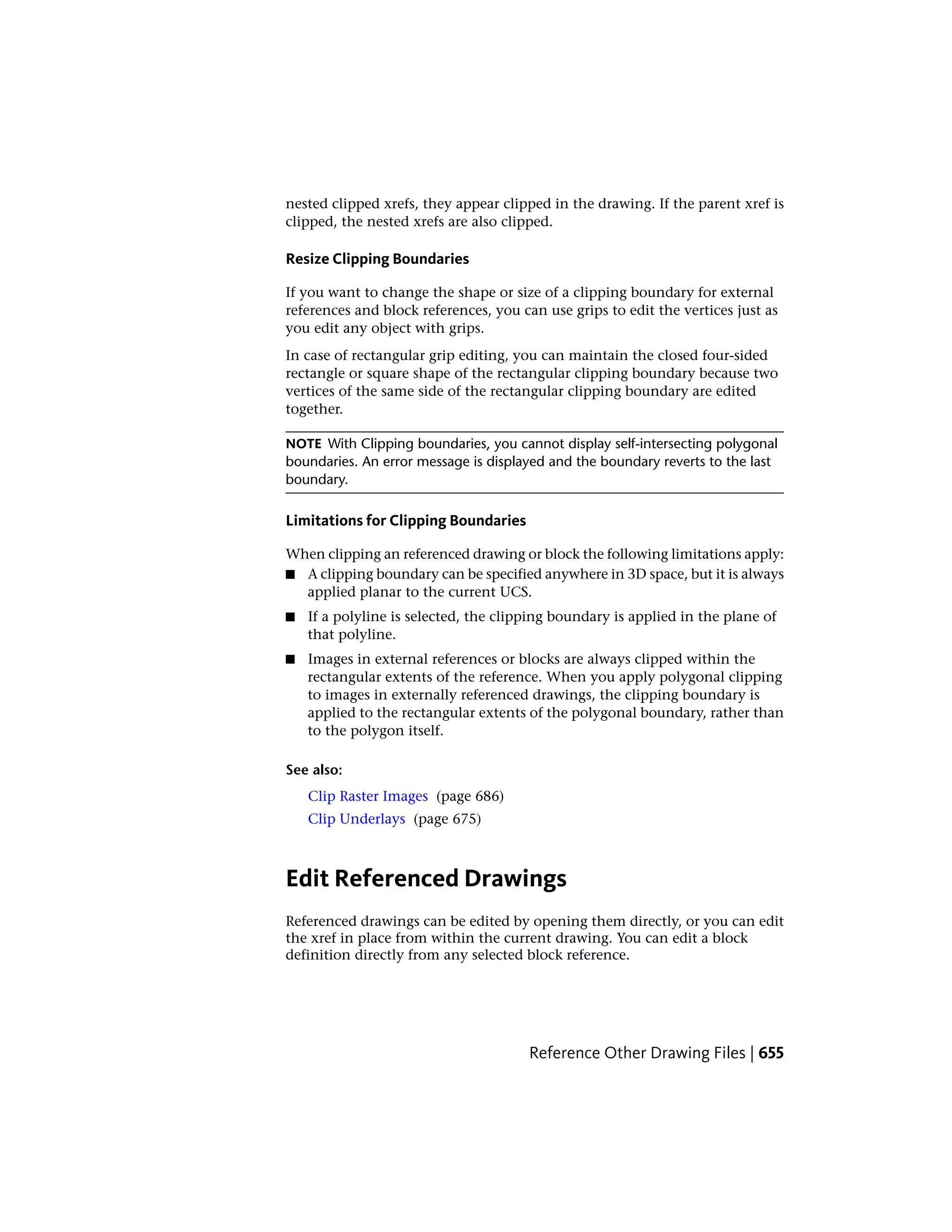 nested clipped xrefs, they appear clipped in the drawing. If the parent xref is
clipped, the nested xrefs are also clipped.
Resize Clipping Boundaries
If you want to change the shape or size of a clipping boundary for external
references and block references, you can use grips to edit the vertices just as
you edit any object with grips.
In case of rectangular grip editing, you can maintain the closed four-sided
rectangle or square shape of the rectangular clipping boundary because two
vertices of the same side of the rectangular clipping boundary are edited
together.
NOTE With Clipping boundaries, you cannot display self-intersecting polygonal
boundaries. An error message is displayed and the boundary reverts to the last
boundary.
Limitations for Clipping Boundaries
When clipping an referenced drawing or block the following limitations apply:
■ A clipping boundary can be specified anywhere in 3D space, but it is always
applied planar to the current UCS.
■ If a polyline is selected, the clipping boundary is applied in the plane of
that polyline.
■ Images in external references or blocks are always clipped within the
rectangular extents of the reference. When you apply polygonal clipping
to images in externally referenced drawings, the clipping boundary is
applied to the rectangular extents of the polygonal boundary, rather than
to the polygon itself.
See also:
Clip Raster Images (page 686)
Clip Underlays (page 675)
Edit Referenced Drawings
Referenced drawings can be edited by opening them directly, or you can edit
the xref in place from within the current drawing. You can edit a block
definition directly from any selected block reference.
Reference Other Drawing Files | 655
 