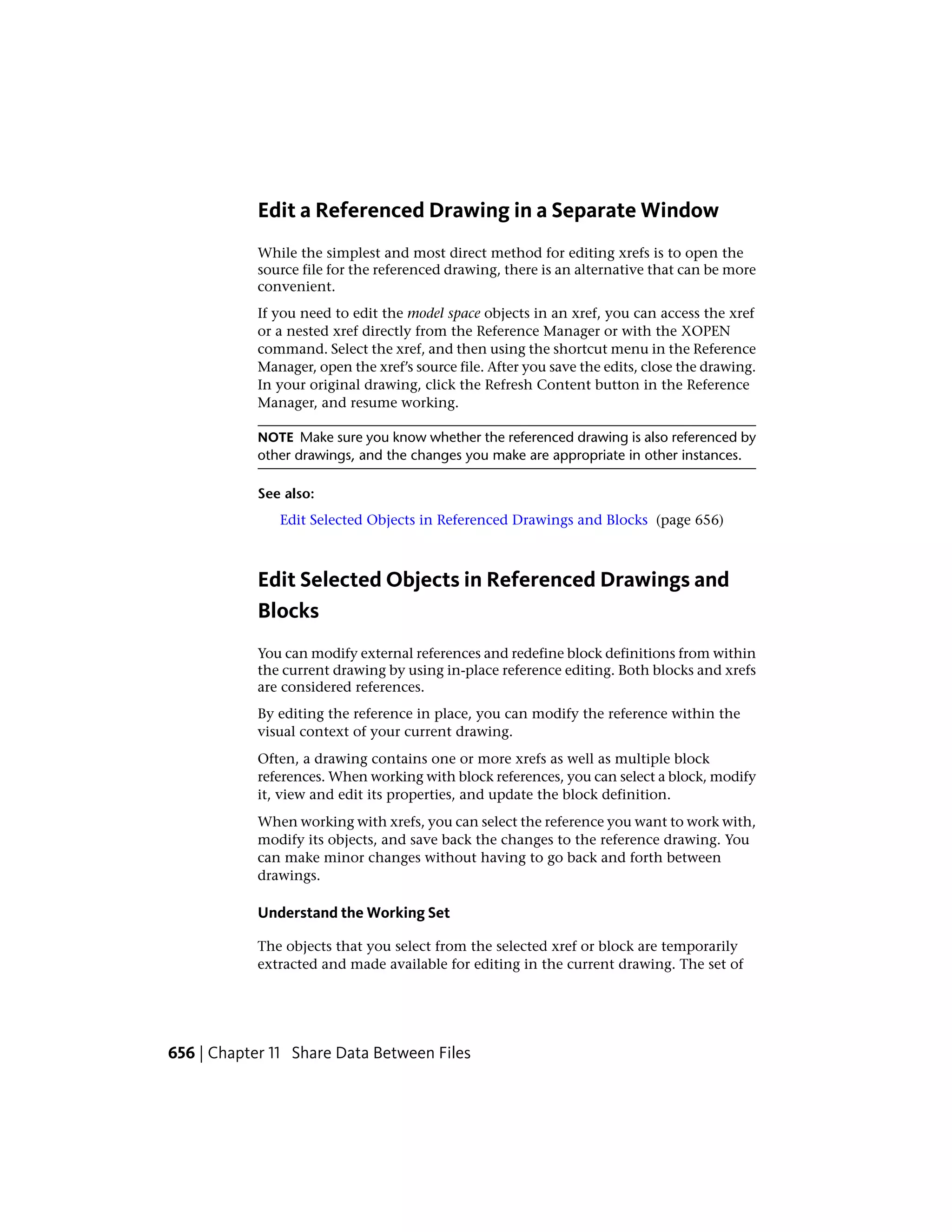 Edit a Referenced Drawing in a Separate Window
While the simplest and most direct method for editing xrefs is to open the
source file for the referenced drawing, there is an alternative that can be more
convenient.
If you need to edit the model space objects in an xref, you can access the xref
or a nested xref directly from the Reference Manager or with the XOPEN
command. Select the xref, and then using the shortcut menu in the Reference
Manager, open the xref’s source file. After you save the edits, close the drawing.
In your original drawing, click the Refresh Content button in the Reference
Manager, and resume working.
NOTE Make sure you know whether the referenced drawing is also referenced by
other drawings, and the changes you make are appropriate in other instances.
See also:
Edit Selected Objects in Referenced Drawings and Blocks (page 656)
Edit Selected Objects in Referenced Drawings and
Blocks
You can modify external references and redefine block definitions from within
the current drawing by using in-place reference editing. Both blocks and xrefs
are considered references.
By editing the reference in place, you can modify the reference within the
visual context of your current drawing.
Often, a drawing contains one or more xrefs as well as multiple block
references. When working with block references, you can select a block, modify
it, view and edit its properties, and update the block definition.
When working with xrefs, you can select the reference you want to work with,
modify its objects, and save back the changes to the reference drawing. You
can make minor changes without having to go back and forth between
drawings.
Understand the Working Set
The objects that you select from the selected xref or block are temporarily
extracted and made available for editing in the current drawing. The set of
656 | Chapter 11 Share Data Between Files
 