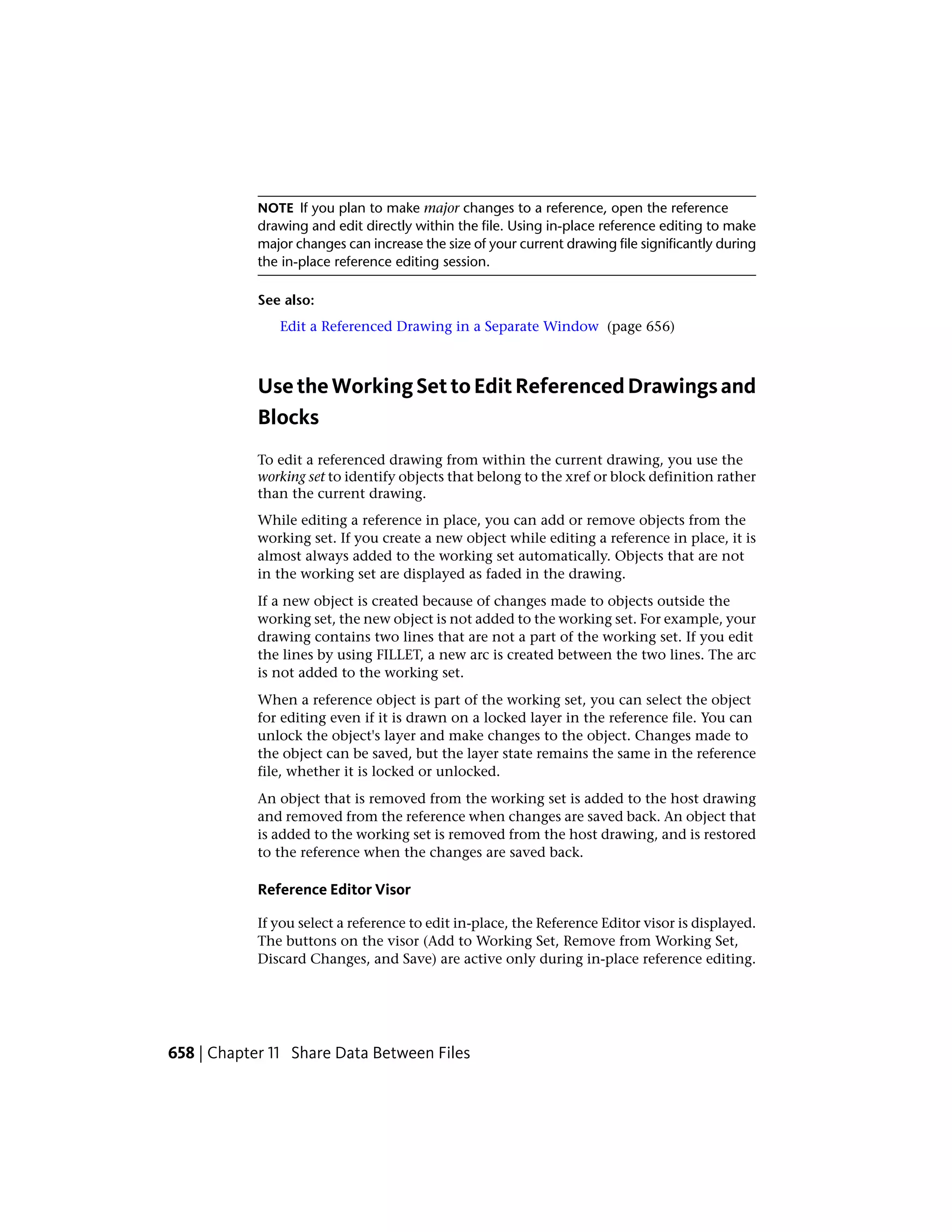 NOTE If you plan to make major changes to a reference, open the reference
drawing and edit directly within the file. Using in-place reference editing to make
major changes can increase the size of your current drawing file significantly during
the in-place reference editing session.
See also:
Edit a Referenced Drawing in a Separate Window (page 656)
UsetheWorkingSettoEditReferencedDrawingsand
Blocks
To edit a referenced drawing from within the current drawing, you use the
working set to identify objects that belong to the xref or block definition rather
than the current drawing.
While editing a reference in place, you can add or remove objects from the
working set. If you create a new object while editing a reference in place, it is
almost always added to the working set automatically. Objects that are not
in the working set are displayed as faded in the drawing.
If a new object is created because of changes made to objects outside the
working set, the new object is not added to the working set. For example, your
drawing contains two lines that are not a part of the working set. If you edit
the lines by using FILLET, a new arc is created between the two lines. The arc
is not added to the working set.
When a reference object is part of the working set, you can select the object
for editing even if it is drawn on a locked layer in the reference file. You can
unlock the object's layer and make changes to the object. Changes made to
the object can be saved, but the layer state remains the same in the reference
file, whether it is locked or unlocked.
An object that is removed from the working set is added to the host drawing
and removed from the reference when changes are saved back. An object that
is added to the working set is removed from the host drawing, and is restored
to the reference when the changes are saved back.
Reference Editor Visor
If you select a reference to edit in-place, the Reference Editor visor is displayed.
The buttons on the visor (Add to Working Set, Remove from Working Set,
Discard Changes, and Save) are active only during in-place reference editing.
658 | Chapter 11 Share Data Between Files
 