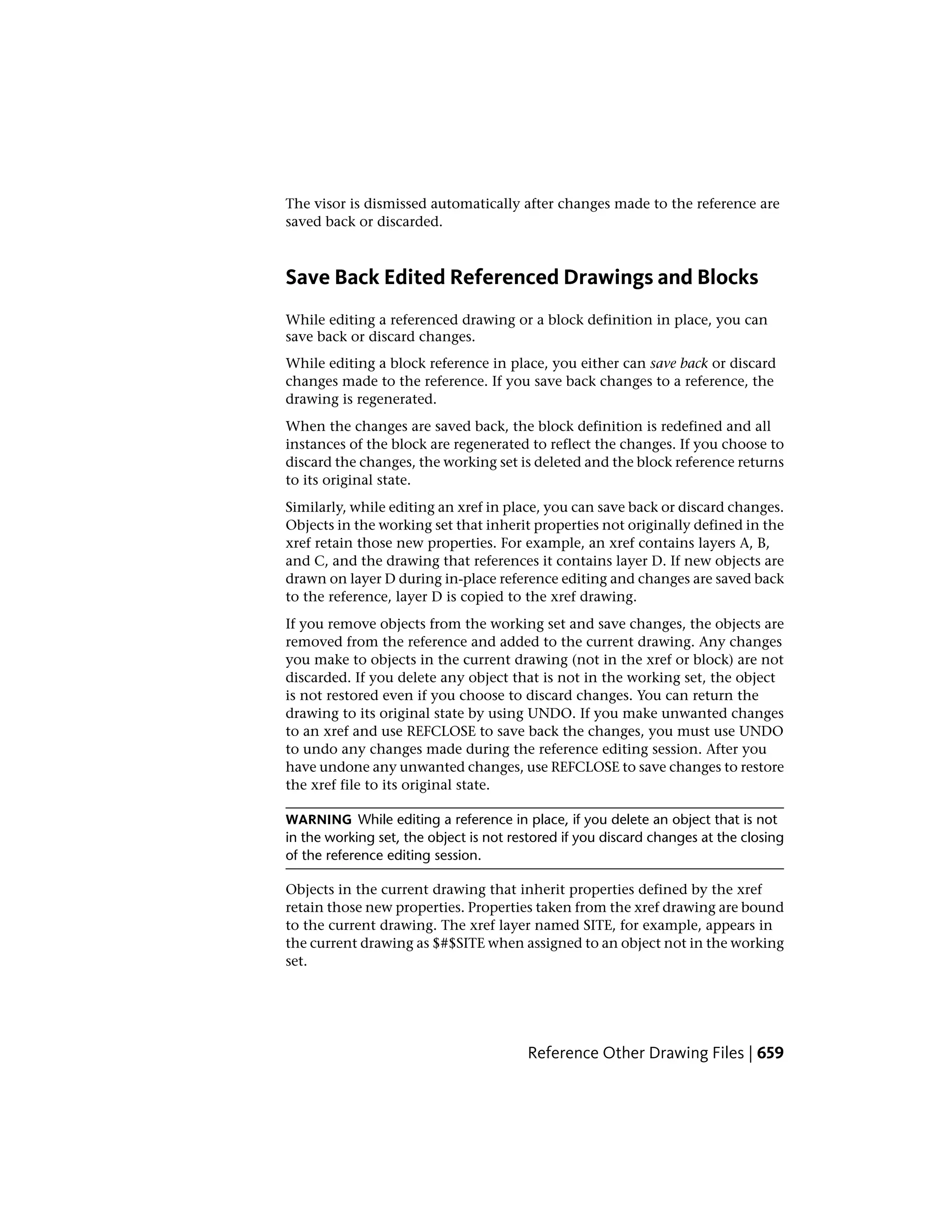 The visor is dismissed automatically after changes made to the reference are
saved back or discarded.
Save Back Edited Referenced Drawings and Blocks
While editing a referenced drawing or a block definition in place, you can
save back or discard changes.
While editing a block reference in place, you either can save back or discard
changes made to the reference. If you save back changes to a reference, the
drawing is regenerated.
When the changes are saved back, the block definition is redefined and all
instances of the block are regenerated to reflect the changes. If you choose to
discard the changes, the working set is deleted and the block reference returns
to its original state.
Similarly, while editing an xref in place, you can save back or discard changes.
Objects in the working set that inherit properties not originally defined in the
xref retain those new properties. For example, an xref contains layers A, B,
and C, and the drawing that references it contains layer D. If new objects are
drawn on layer D during in-place reference editing and changes are saved back
to the reference, layer D is copied to the xref drawing.
If you remove objects from the working set and save changes, the objects are
removed from the reference and added to the current drawing. Any changes
you make to objects in the current drawing (not in the xref or block) are not
discarded. If you delete any object that is not in the working set, the object
is not restored even if you choose to discard changes. You can return the
drawing to its original state by using UNDO. If you make unwanted changes
to an xref and use REFCLOSE to save back the changes, you must use UNDO
to undo any changes made during the reference editing session. After you
have undone any unwanted changes, use REFCLOSE to save changes to restore
the xref file to its original state.
WARNING While editing a reference in place, if you delete an object that is not
in the working set, the object is not restored if you discard changes at the closing
of the reference editing session.
Objects in the current drawing that inherit properties defined by the xref
retain those new properties. Properties taken from the xref drawing are bound
to the current drawing. The xref layer named SITE, for example, appears in
the current drawing as $#$SITE when assigned to an object not in the working
set.
Reference Other Drawing Files | 659
 