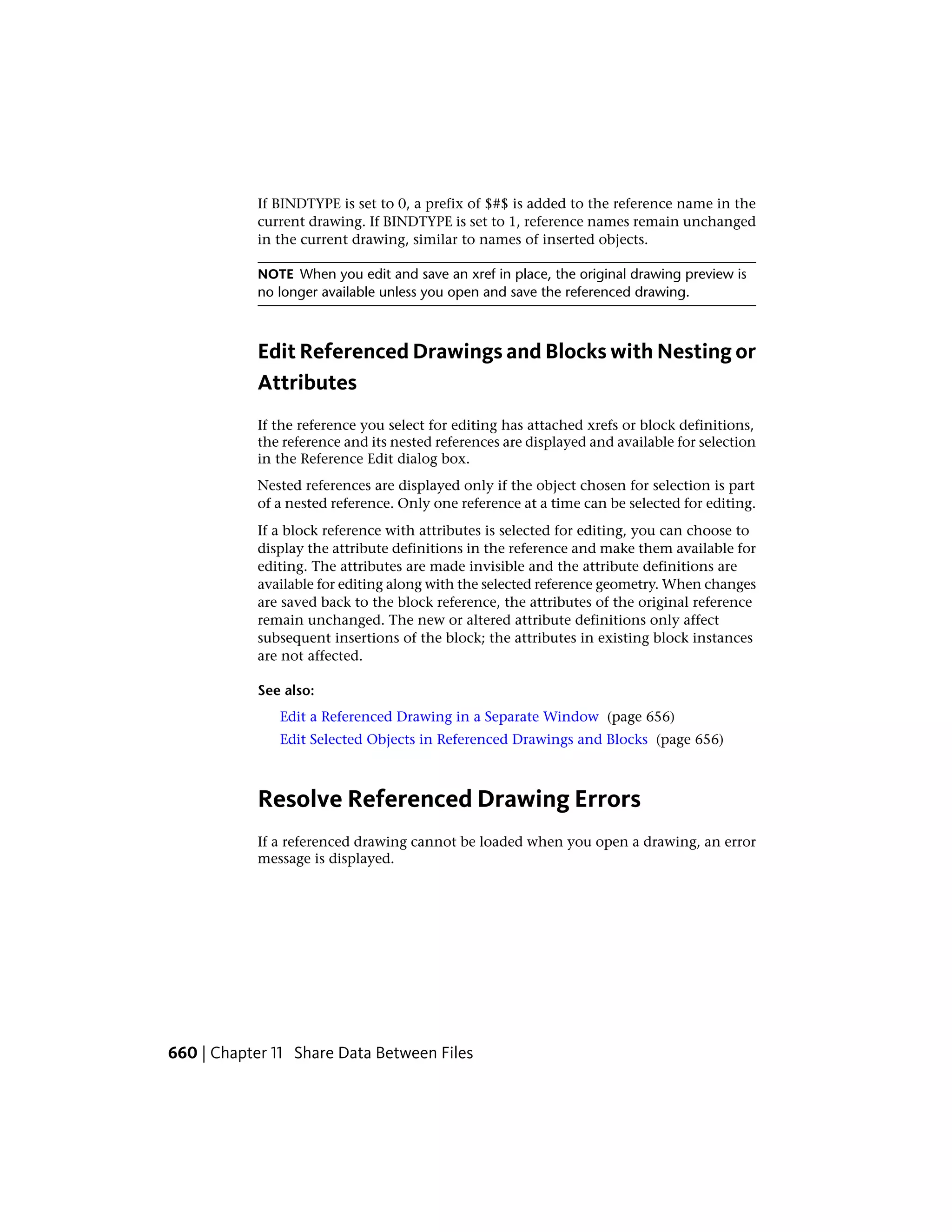 If BINDTYPE is set to 0, a prefix of $#$ is added to the reference name in the
current drawing. If BINDTYPE is set to 1, reference names remain unchanged
in the current drawing, similar to names of inserted objects.
NOTE When you edit and save an xref in place, the original drawing preview is
no longer available unless you open and save the referenced drawing.
Edit Referenced Drawings and Blocks with Nesting or
Attributes
If the reference you select for editing has attached xrefs or block definitions,
the reference and its nested references are displayed and available for selection
in the Reference Edit dialog box.
Nested references are displayed only if the object chosen for selection is part
of a nested reference. Only one reference at a time can be selected for editing.
If a block reference with attributes is selected for editing, you can choose to
display the attribute definitions in the reference and make them available for
editing. The attributes are made invisible and the attribute definitions are
available for editing along with the selected reference geometry. When changes
are saved back to the block reference, the attributes of the original reference
remain unchanged. The new or altered attribute definitions only affect
subsequent insertions of the block; the attributes in existing block instances
are not affected.
See also:
Edit a Referenced Drawing in a Separate Window (page 656)
Edit Selected Objects in Referenced Drawings and Blocks (page 656)
Resolve Referenced Drawing Errors
If a referenced drawing cannot be loaded when you open a drawing, an error
message is displayed.
660 | Chapter 11 Share Data Between Files
 