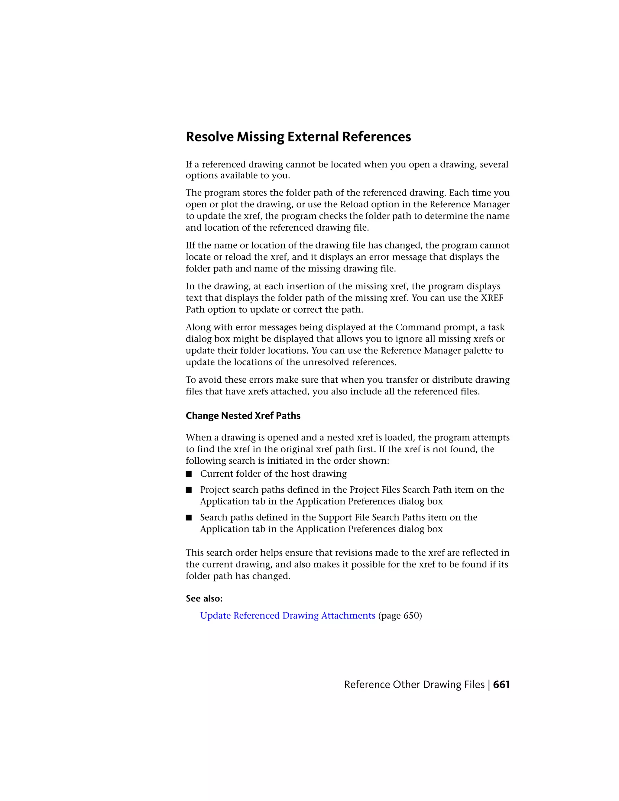 Resolve Missing External References
If a referenced drawing cannot be located when you open a drawing, several
options available to you.
The program stores the folder path of the referenced drawing. Each time you
open or plot the drawing, or use the Reload option in the Reference Manager
to update the xref, the program checks the folder path to determine the name
and location of the referenced drawing file.
IIf the name or location of the drawing file has changed, the program cannot
locate or reload the xref, and it displays an error message that displays the
folder path and name of the missing drawing file.
In the drawing, at each insertion of the missing xref, the program displays
text that displays the folder path of the missing xref. You can use the XREF
Path option to update or correct the path.
Along with error messages being displayed at the Command prompt, a task
dialog box might be displayed that allows you to ignore all missing xrefs or
update their folder locations. You can use the Reference Manager palette to
update the locations of the unresolved references.
To avoid these errors make sure that when you transfer or distribute drawing
files that have xrefs attached, you also include all the referenced files.
Change Nested Xref Paths
When a drawing is opened and a nested xref is loaded, the program attempts
to find the xref in the original xref path first. If the xref is not found, the
following search is initiated in the order shown:
■ Current folder of the host drawing
■ Project search paths defined in the Project Files Search Path item on the
Application tab in the Application Preferences dialog box
■ Search paths defined in the Support File Search Paths item on the
Application tab in the Application Preferences dialog box
This search order helps ensure that revisions made to the xref are reflected in
the current drawing, and also makes it possible for the xref to be found if its
folder path has changed.
See also:
Update Referenced Drawing Attachments (page 650)
Reference Other Drawing Files | 661
 