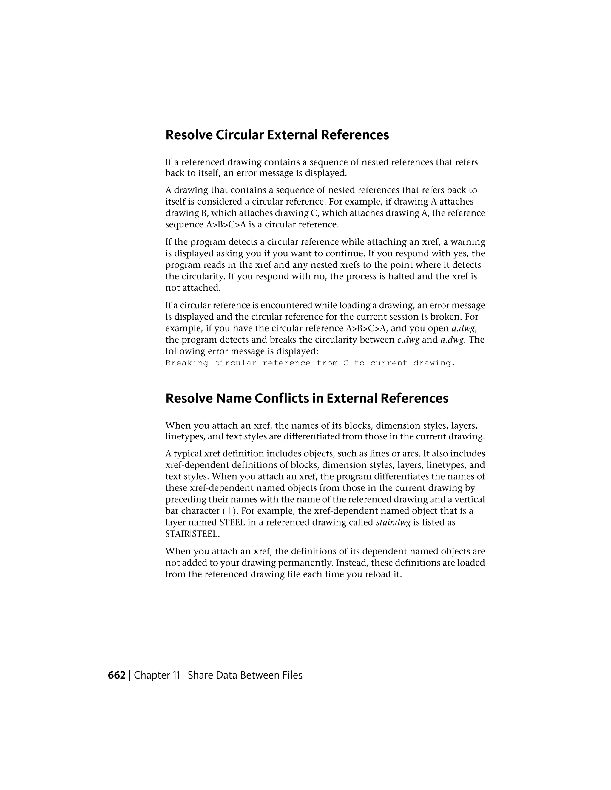 Resolve Circular External References
If a referenced drawing contains a sequence of nested references that refers
back to itself, an error message is displayed.
A drawing that contains a sequence of nested references that refers back to
itself is considered a circular reference. For example, if drawing A attaches
drawing B, which attaches drawing C, which attaches drawing A, the reference
sequence A>B>C>A is a circular reference.
If the program detects a circular reference while attaching an xref, a warning
is displayed asking you if you want to continue. If you respond with yes, the
program reads in the xref and any nested xrefs to the point where it detects
the circularity. If you respond with no, the process is halted and the xref is
not attached.
If a circular reference is encountered while loading a drawing, an error message
is displayed and the circular reference for the current session is broken. For
example, if you have the circular reference A>B>C>A, and you open a.dwg,
the program detects and breaks the circularity between c.dwg and a.dwg. The
following error message is displayed:
Breaking circular reference from C to current drawing.
Resolve Name Conflicts in External References
When you attach an xref, the names of its blocks, dimension styles, layers,
linetypes, and text styles are differentiated from those in the current drawing.
A typical xref definition includes objects, such as lines or arcs. It also includes
xref-dependent definitions of blocks, dimension styles, layers, linetypes, and
text styles. When you attach an xref, the program differentiates the names of
these xref-dependent named objects from those in the current drawing by
preceding their names with the name of the referenced drawing and a vertical
bar character ( | ). For example, the xref-dependent named object that is a
layer named STEEL in a referenced drawing called stair.dwg is listed as
STAIR|STEEL.
When you attach an xref, the definitions of its dependent named objects are
not added to your drawing permanently. Instead, these definitions are loaded
from the referenced drawing file each time you reload it.
662 | Chapter 11 Share Data Between Files
 