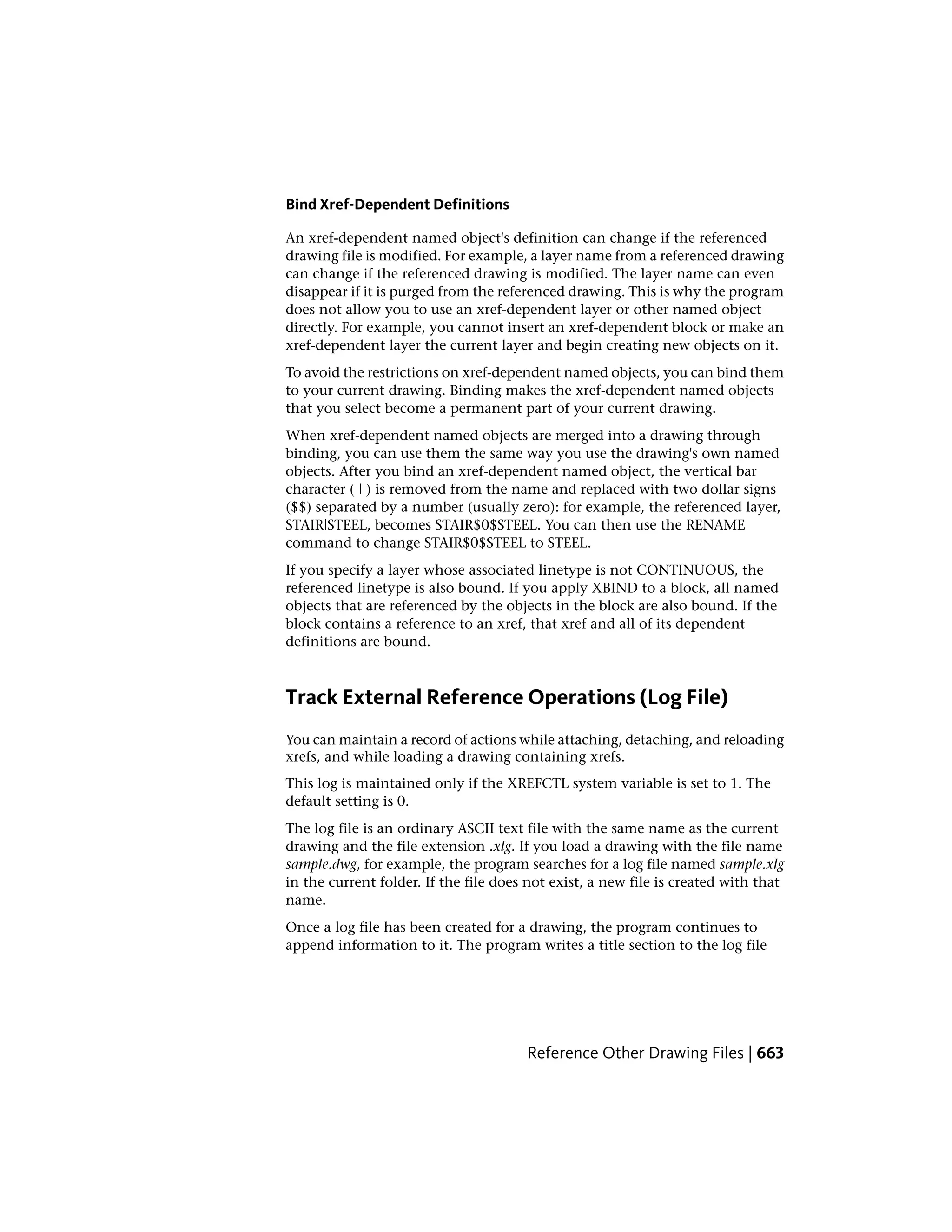 Bind Xref-Dependent Definitions
An xref-dependent named object's definition can change if the referenced
drawing file is modified. For example, a layer name from a referenced drawing
can change if the referenced drawing is modified. The layer name can even
disappear if it is purged from the referenced drawing. This is why the program
does not allow you to use an xref-dependent layer or other named object
directly. For example, you cannot insert an xref-dependent block or make an
xref-dependent layer the current layer and begin creating new objects on it.
To avoid the restrictions on xref-dependent named objects, you can bind them
to your current drawing. Binding makes the xref-dependent named objects
that you select become a permanent part of your current drawing.
When xref-dependent named objects are merged into a drawing through
binding, you can use them the same way you use the drawing's own named
objects. After you bind an xref-dependent named object, the vertical bar
character ( | ) is removed from the name and replaced with two dollar signs
($$) separated by a number (usually zero): for example, the referenced layer,
STAIR|STEEL, becomes STAIR$0$STEEL. You can then use the RENAME
command to change STAIR$0$STEEL to STEEL.
If you specify a layer whose associated linetype is not CONTINUOUS, the
referenced linetype is also bound. If you apply XBIND to a block, all named
objects that are referenced by the objects in the block are also bound. If the
block contains a reference to an xref, that xref and all of its dependent
definitions are bound.
Track External Reference Operations (Log File)
You can maintain a record of actions while attaching, detaching, and reloading
xrefs, and while loading a drawing containing xrefs.
This log is maintained only if the XREFCTL system variable is set to 1. The
default setting is 0.
The log file is an ordinary ASCII text file with the same name as the current
drawing and the file extension .xlg. If you load a drawing with the file name
sample.dwg, for example, the program searches for a log file named sample.xlg
in the current folder. If the file does not exist, a new file is created with that
name.
Once a log file has been created for a drawing, the program continues to
append information to it. The program writes a title section to the log file
Reference Other Drawing Files | 663
 
