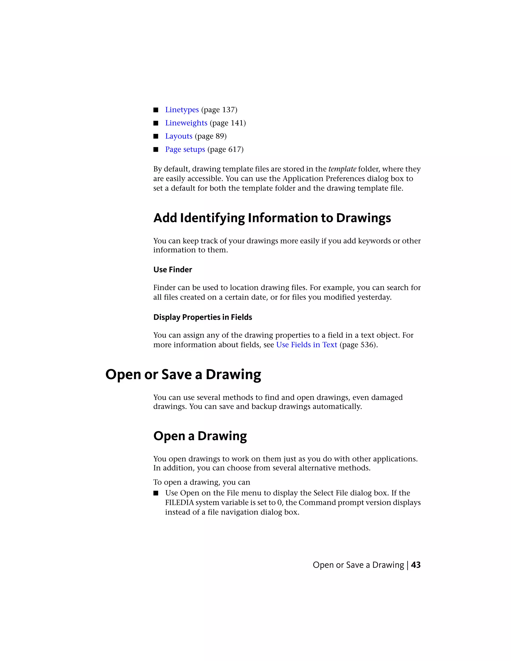 ■ Linetypes (page 137)
■ Lineweights (page 141)
■ Layouts (page 89)
■ Page setups (page 617)
By default, drawing template files are stored in the template folder, where they
are easily accessible. You can use the Application Preferences dialog box to
set a default for both the template folder and the drawing template file.
Add Identifying Information to Drawings
You can keep track of your drawings more easily if you add keywords or other
information to them.
Use Finder
Finder can be used to location drawing files. For example, you can search for
all files created on a certain date, or for files you modified yesterday.
Display Properties in Fields
You can assign any of the drawing properties to a field in a text object. For
more information about fields, see Use Fields in Text (page 536).
Open or Save a Drawing
You can use several methods to find and open drawings, even damaged
drawings. You can save and backup drawings automatically.
Open a Drawing
You open drawings to work on them just as you do with other applications.
In addition, you can choose from several alternative methods.
To open a drawing, you can
■ Use Open on the File menu to display the Select File dialog box. If the
FILEDIA system variable is set to 0, the Command prompt version displays
instead of a file navigation dialog box.
Open or Save a Drawing | 43
 