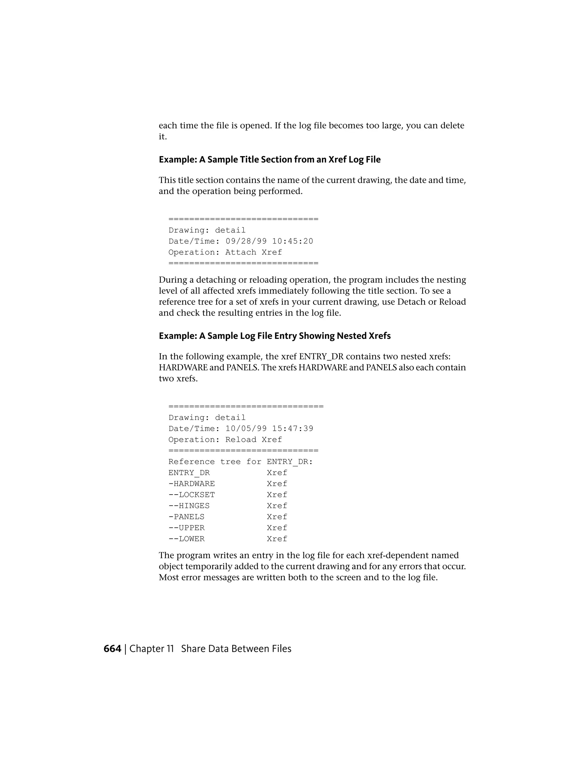 each time the file is opened. If the log file becomes too large, you can delete
it.
Example: A Sample Title Section from an Xref Log File
This title section contains the name of the current drawing, the date and time,
and the operation being performed.
=============================
Drawing: detail
Date/Time: 09/28/99 10:45:20
Operation: Attach Xref
=============================
During a detaching or reloading operation, the program includes the nesting
level of all affected xrefs immediately following the title section. To see a
reference tree for a set of xrefs in your current drawing, use Detach or Reload
and check the resulting entries in the log file.
Example: A Sample Log File Entry Showing Nested Xrefs
In the following example, the xref ENTRY_DR contains two nested xrefs:
HARDWARE and PANELS. The xrefs HARDWARE and PANELS also each contain
two xrefs.
==============================
Drawing: detail
Date/Time: 10/05/99 15:47:39
Operation: Reload Xref
=============================
Reference tree for ENTRY_DR:
ENTRY_DR Xref
-HARDWARE Xref
--LOCKSET Xref
--HINGES Xref
-PANELS Xref
--UPPER Xref
--LOWER Xref
The program writes an entry in the log file for each xref-dependent named
object temporarily added to the current drawing and for any errors that occur.
Most error messages are written both to the screen and to the log file.
664 | Chapter 11 Share Data Between Files
 