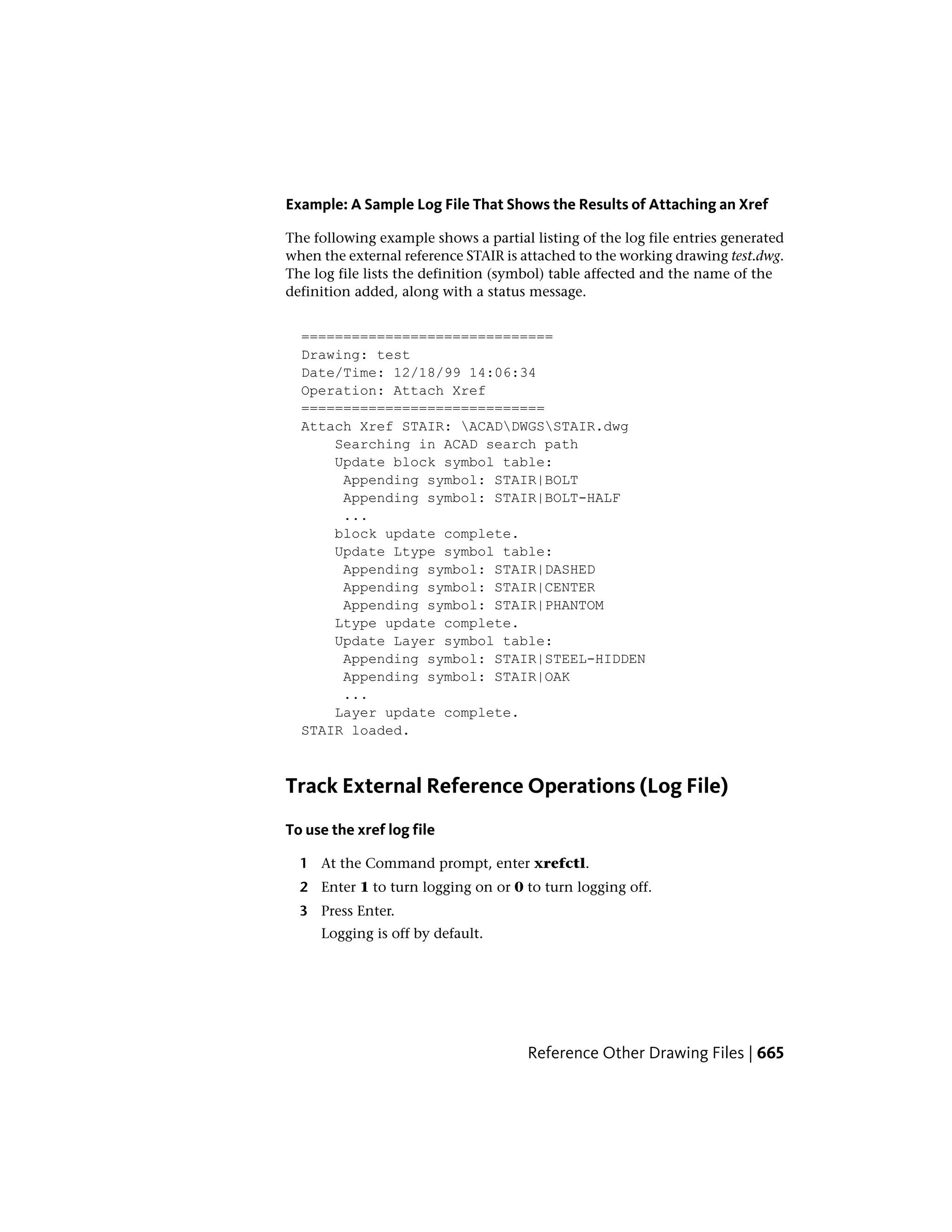 Example: A Sample Log File That Shows the Results of Attaching an Xref
The following example shows a partial listing of the log file entries generated
when the external reference STAIR is attached to the working drawing test.dwg.
The log file lists the definition (symbol) table affected and the name of the
definition added, along with a status message.
==============================
Drawing: test
Date/Time: 12/18/99 14:06:34
Operation: Attach Xref
=============================
Attach Xref STAIR: ACADDWGSSTAIR.dwg
Searching in ACAD search path
Update block symbol table:
Appending symbol: STAIR|BOLT
Appending symbol: STAIR|BOLT-HALF
...
block update complete.
Update Ltype symbol table:
Appending symbol: STAIR|DASHED
Appending symbol: STAIR|CENTER
Appending symbol: STAIR|PHANTOM
Ltype update complete.
Update Layer symbol table:
Appending symbol: STAIR|STEEL-HIDDEN
Appending symbol: STAIR|OAK
...
Layer update complete.
STAIR loaded.
Track External Reference Operations (Log File)
To use the xref log file
1 At the Command prompt, enter xrefctl.
2 Enter 1 to turn logging on or 0 to turn logging off.
3 Press Enter.
Logging is off by default.
Reference Other Drawing Files | 665
 