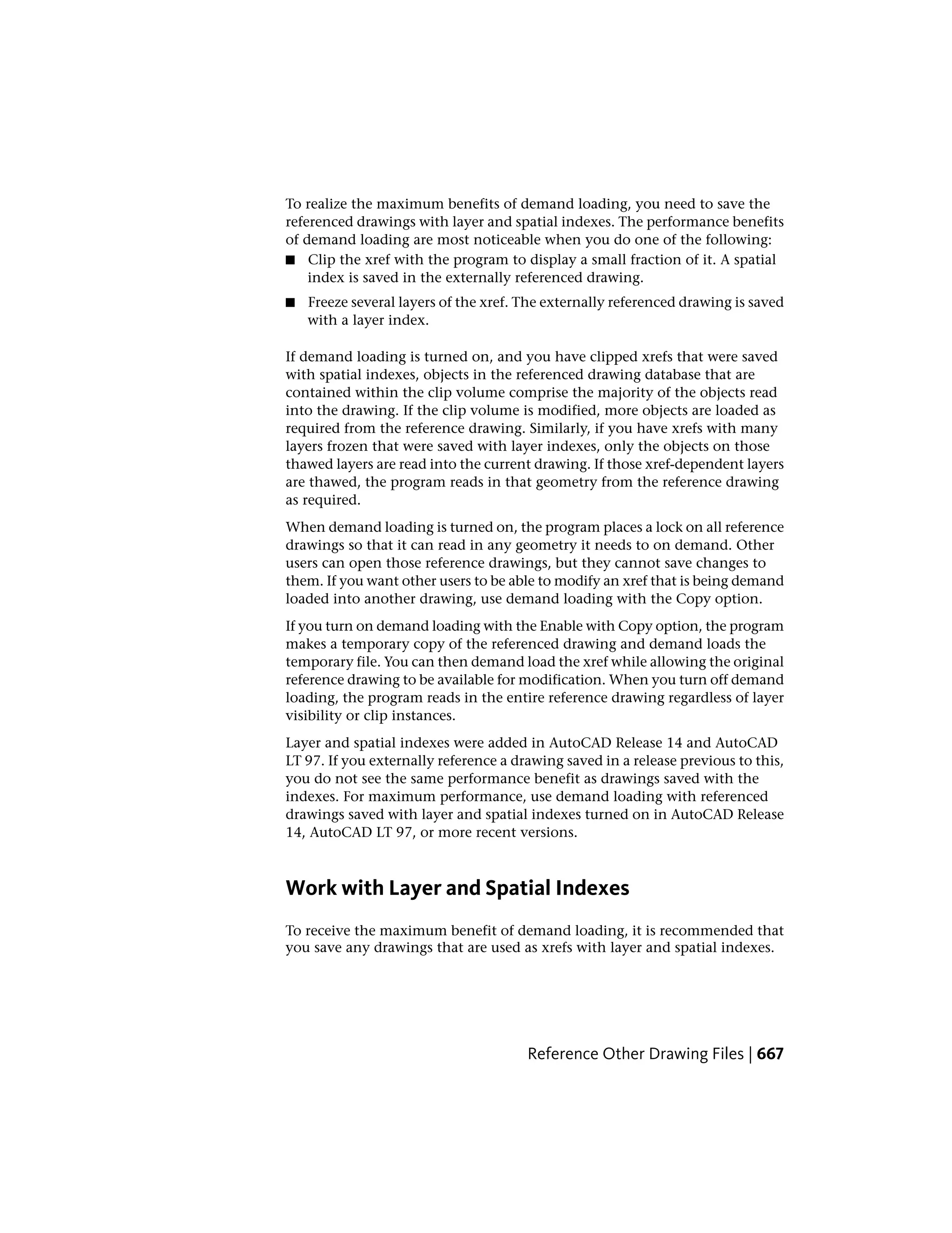 To realize the maximum benefits of demand loading, you need to save the
referenced drawings with layer and spatial indexes. The performance benefits
of demand loading are most noticeable when you do one of the following:
■ Clip the xref with the program to display a small fraction of it. A spatial
index is saved in the externally referenced drawing.
■ Freeze several layers of the xref. The externally referenced drawing is saved
with a layer index.
If demand loading is turned on, and you have clipped xrefs that were saved
with spatial indexes, objects in the referenced drawing database that are
contained within the clip volume comprise the majority of the objects read
into the drawing. If the clip volume is modified, more objects are loaded as
required from the reference drawing. Similarly, if you have xrefs with many
layers frozen that were saved with layer indexes, only the objects on those
thawed layers are read into the current drawing. If those xref-dependent layers
are thawed, the program reads in that geometry from the reference drawing
as required.
When demand loading is turned on, the program places a lock on all reference
drawings so that it can read in any geometry it needs to on demand. Other
users can open those reference drawings, but they cannot save changes to
them. If you want other users to be able to modify an xref that is being demand
loaded into another drawing, use demand loading with the Copy option.
If you turn on demand loading with the Enable with Copy option, the program
makes a temporary copy of the referenced drawing and demand loads the
temporary file. You can then demand load the xref while allowing the original
reference drawing to be available for modification. When you turn off demand
loading, the program reads in the entire reference drawing regardless of layer
visibility or clip instances.
Layer and spatial indexes were added in AutoCAD Release 14 and AutoCAD
LT 97. If you externally reference a drawing saved in a release previous to this,
you do not see the same performance benefit as drawings saved with the
indexes. For maximum performance, use demand loading with referenced
drawings saved with layer and spatial indexes turned on in AutoCAD Release
14, AutoCAD LT 97, or more recent versions.
Work with Layer and Spatial Indexes
To receive the maximum benefit of demand loading, it is recommended that
you save any drawings that are used as xrefs with layer and spatial indexes.
Reference Other Drawing Files | 667
 