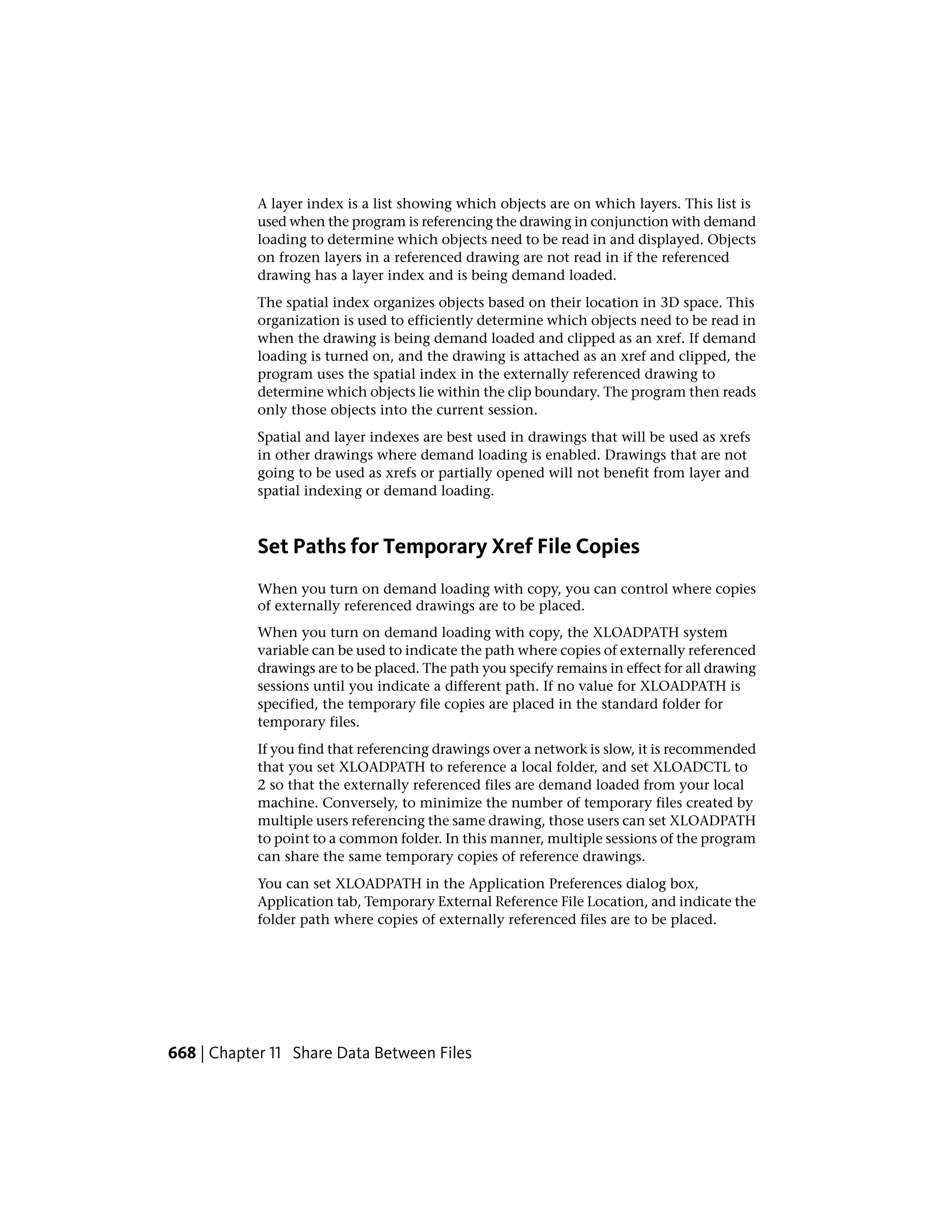 A layer index is a list showing which objects are on which layers. This list is
used when the program is referencing the drawing in conjunction with demand
loading to determine which objects need to be read in and displayed. Objects
on frozen layers in a referenced drawing are not read in if the referenced
drawing has a layer index and is being demand loaded.
The spatial index organizes objects based on their location in 3D space. This
organization is used to efficiently determine which objects need to be read in
when the drawing is being demand loaded and clipped as an xref. If demand
loading is turned on, and the drawing is attached as an xref and clipped, the
program uses the spatial index in the externally referenced drawing to
determine which objects lie within the clip boundary. The program then reads
only those objects into the current session.
Spatial and layer indexes are best used in drawings that will be used as xrefs
in other drawings where demand loading is enabled. Drawings that are not
going to be used as xrefs or partially opened will not benefit from layer and
spatial indexing or demand loading.
Set Paths for Temporary Xref File Copies
When you turn on demand loading with copy, you can control where copies
of externally referenced drawings are to be placed.
When you turn on demand loading with copy, the XLOADPATH system
variable can be used to indicate the path where copies of externally referenced
drawings are to be placed. The path you specify remains in effect for all drawing
sessions until you indicate a different path. If no value for XLOADPATH is
specified, the temporary file copies are placed in the standard folder for
temporary files.
If you find that referencing drawings over a network is slow, it is recommended
that you set XLOADPATH to reference a local folder, and set XLOADCTL to
2 so that the externally referenced files are demand loaded from your local
machine. Conversely, to minimize the number of temporary files created by
multiple users referencing the same drawing, those users can set XLOADPATH
to point to a common folder. In this manner, multiple sessions of the program
can share the same temporary copies of reference drawings.
You can set XLOADPATH in the Application Preferences dialog box,
Application tab, Temporary External Reference File Location, and indicate the
folder path where copies of externally referenced files are to be placed.
668 | Chapter 11 Share Data Between Files
 