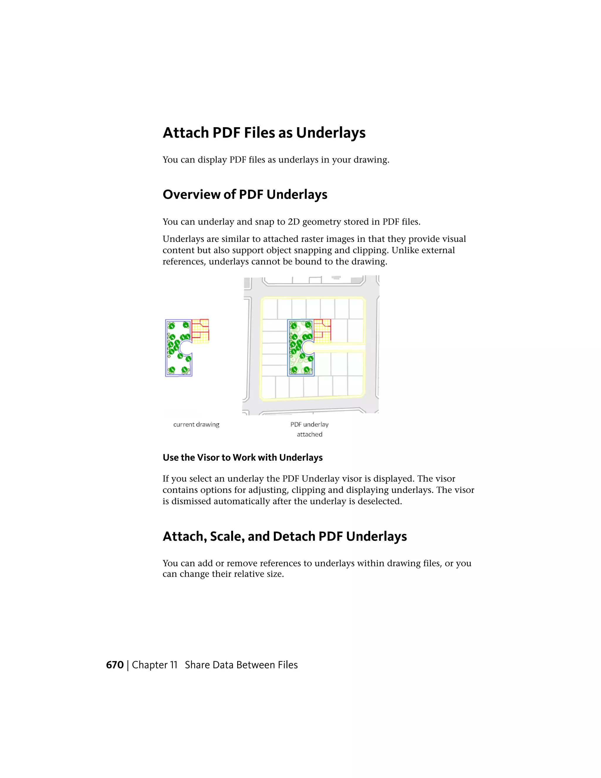 Attach PDF Files as Underlays
You can display PDF files as underlays in your drawing.
Overview of PDF Underlays
You can underlay and snap to 2D geometry stored in PDF files.
Underlays are similar to attached raster images in that they provide visual
content but also support object snapping and clipping. Unlike external
references, underlays cannot be bound to the drawing.
Use the Visor to Work with Underlays
If you select an underlay the PDF Underlay visor is displayed. The visor
contains options for adjusting, clipping and displaying underlays. The visor
is dismissed automatically after the underlay is deselected.
Attach, Scale, and Detach PDF Underlays
You can add or remove references to underlays within drawing files, or you
can change their relative size.
670 | Chapter 11 Share Data Between Files
 