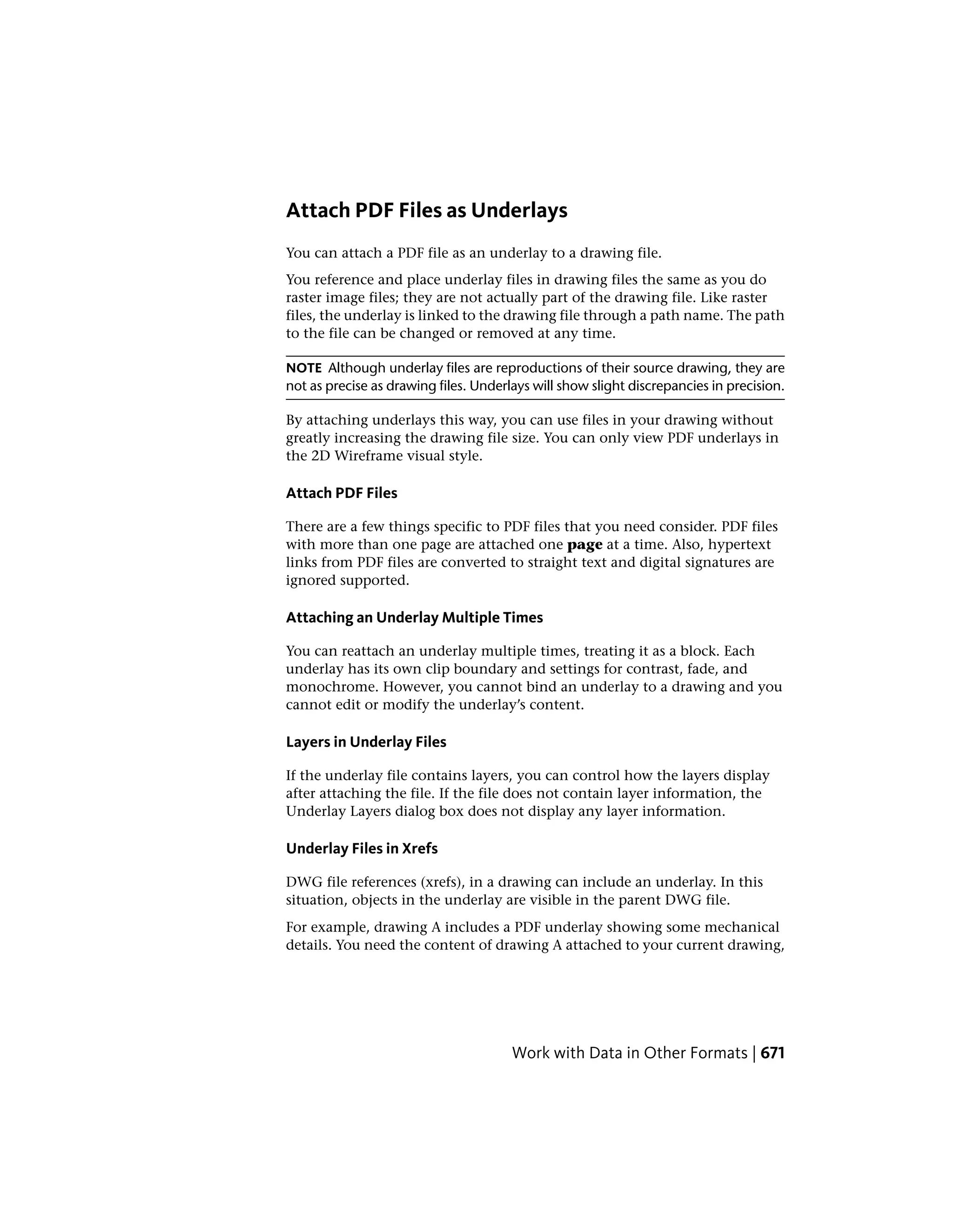 Attach PDF Files as Underlays
You can attach a PDF file as an underlay to a drawing file.
You reference and place underlay files in drawing files the same as you do
raster image files; they are not actually part of the drawing file. Like raster
files, the underlay is linked to the drawing file through a path name. The path
to the file can be changed or removed at any time.
NOTE Although underlay files are reproductions of their source drawing, they are
not as precise as drawing files. Underlays will show slight discrepancies in precision.
By attaching underlays this way, you can use files in your drawing without
greatly increasing the drawing file size. You can only view PDF underlays in
the 2D Wireframe visual style.
Attach PDF Files
There are a few things specific to PDF files that you need consider. PDF files
with more than one page are attached one page at a time. Also, hypertext
links from PDF files are converted to straight text and digital signatures are
ignored supported.
Attaching an Underlay Multiple Times
You can reattach an underlay multiple times, treating it as a block. Each
underlay has its own clip boundary and settings for contrast, fade, and
monochrome. However, you cannot bind an underlay to a drawing and you
cannot edit or modify the underlay’s content.
Layers in Underlay Files
If the underlay file contains layers, you can control how the layers display
after attaching the file. If the file does not contain layer information, the
Underlay Layers dialog box does not display any layer information.
Underlay Files in Xrefs
DWG file references (xrefs), in a drawing can include an underlay. In this
situation, objects in the underlay are visible in the parent DWG file.
For example, drawing A includes a PDF underlay showing some mechanical
details. You need the content of drawing A attached to your current drawing,
Work with Data in Other Formats | 671
 