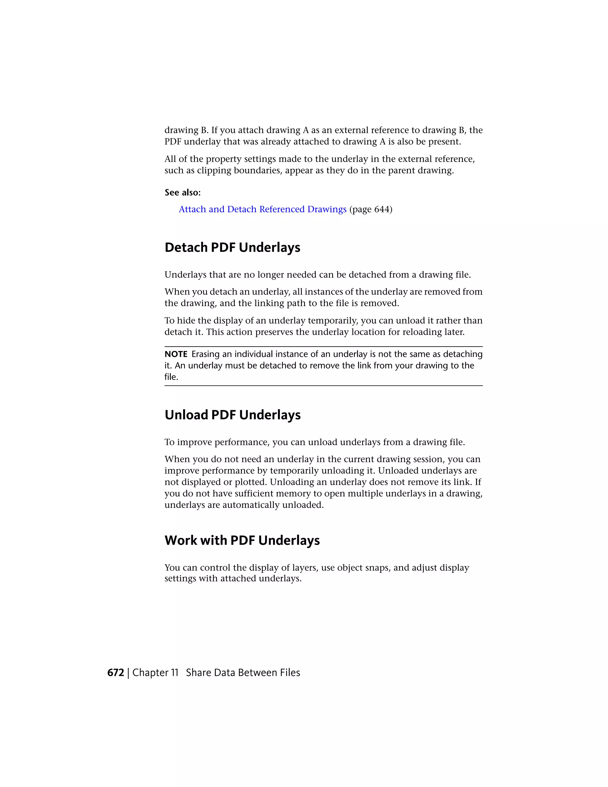 drawing B. If you attach drawing A as an external reference to drawing B, the
PDF underlay that was already attached to drawing A is also be present.
All of the property settings made to the underlay in the external reference,
such as clipping boundaries, appear as they do in the parent drawing.
See also:
Attach and Detach Referenced Drawings (page 644)
Detach PDF Underlays
Underlays that are no longer needed can be detached from a drawing file.
When you detach an underlay, all instances of the underlay are removed from
the drawing, and the linking path to the file is removed.
To hide the display of an underlay temporarily, you can unload it rather than
detach it. This action preserves the underlay location for reloading later.
NOTE Erasing an individual instance of an underlay is not the same as detaching
it. An underlay must be detached to remove the link from your drawing to the
file.
Unload PDF Underlays
To improve performance, you can unload underlays from a drawing file.
When you do not need an underlay in the current drawing session, you can
improve performance by temporarily unloading it. Unloaded underlays are
not displayed or plotted. Unloading an underlay does not remove its link. If
you do not have sufficient memory to open multiple underlays in a drawing,
underlays are automatically unloaded.
Work with PDF Underlays
You can control the display of layers, use object snaps, and adjust display
settings with attached underlays.
672 | Chapter 11 Share Data Between Files
 