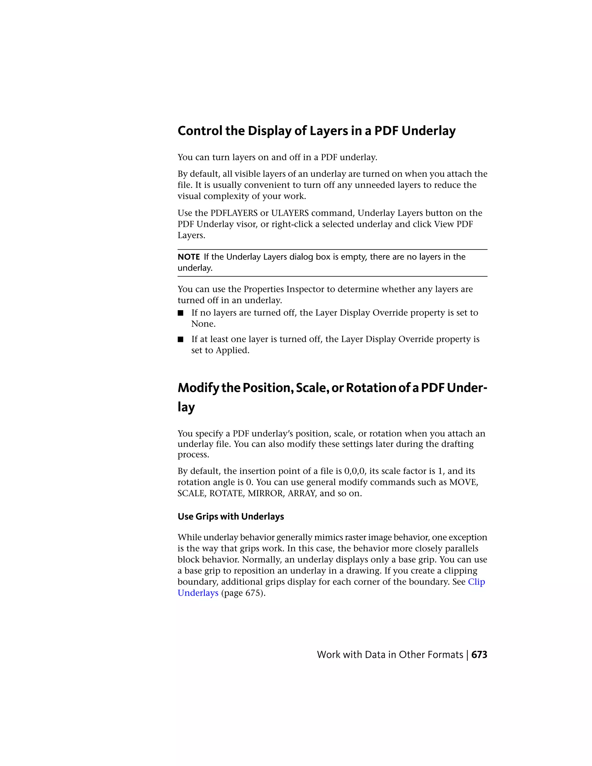 Control the Display of Layers in a PDF Underlay
You can turn layers on and off in a PDF underlay.
By default, all visible layers of an underlay are turned on when you attach the
file. It is usually convenient to turn off any unneeded layers to reduce the
visual complexity of your work.
Use the PDFLAYERS or ULAYERS command, Underlay Layers button on the
PDF Underlay visor, or right-click a selected underlay and click View PDF
Layers.
NOTE If the Underlay Layers dialog box is empty, there are no layers in the
underlay.
You can use the Properties Inspector to determine whether any layers are
turned off in an underlay.
■ If no layers are turned off, the Layer Display Override property is set to
None.
■ If at least one layer is turned off, the Layer Display Override property is
set to Applied.
ModifythePosition,Scale,orRotationofaPDFUnder-
lay
You specify a PDF underlay’s position, scale, or rotation when you attach an
underlay file. You can also modify these settings later during the drafting
process.
By default, the insertion point of a file is 0,0,0, its scale factor is 1, and its
rotation angle is 0. You can use general modify commands such as MOVE,
SCALE, ROTATE, MIRROR, ARRAY, and so on.
Use Grips with Underlays
While underlay behavior generally mimics raster image behavior, one exception
is the way that grips work. In this case, the behavior more closely parallels
block behavior. Normally, an underlay displays only a base grip. You can use
a base grip to reposition an underlay in a drawing. If you create a clipping
boundary, additional grips display for each corner of the boundary. See Clip
Underlays (page 675).
Work with Data in Other Formats | 673
 