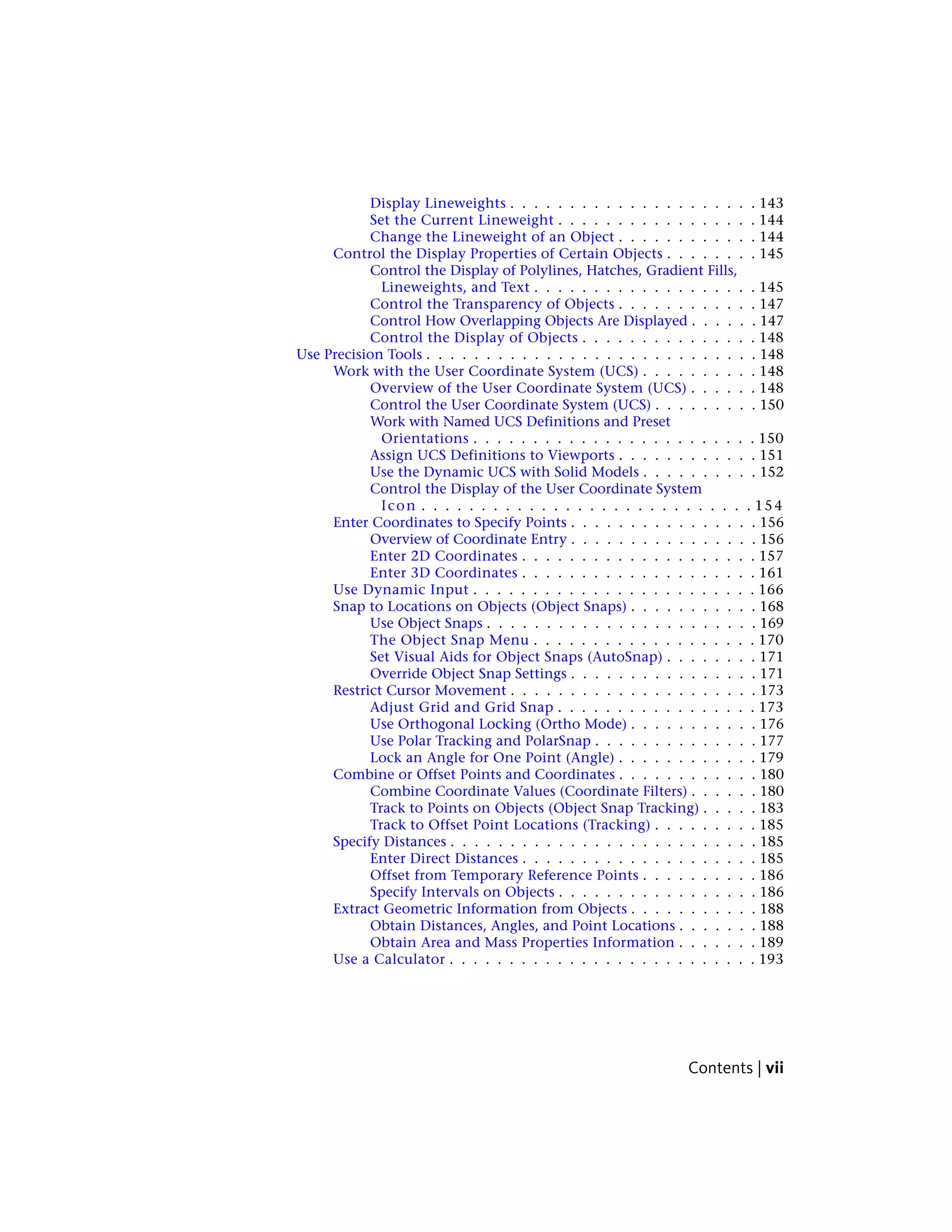 Display Lineweights . . . . . . . . . . . . . . . . . . . . . 143
Set the Current Lineweight . . . . . . . . . . . . . . . . . 144
Change the Lineweight of an Object . . . . . . . . . . . . 144
Control the Display Properties of Certain Objects . . . . . . . . 145
Control the Display of Polylines, Hatches, Gradient Fills,
Lineweights, and Text . . . . . . . . . . . . . . . . . . . 145
Control the Transparency of Objects . . . . . . . . . . . . 147
Control How Overlapping Objects Are Displayed . . . . . . 147
Control the Display of Objects . . . . . . . . . . . . . . . 148
Use Precision Tools . . . . . . . . . . . . . . . . . . . . . . . . . . . . 148
Work with the User Coordinate System (UCS) . . . . . . . . . . 148
Overview of the User Coordinate System (UCS) . . . . . . 148
Control the User Coordinate System (UCS) . . . . . . . . . 150
Work with Named UCS Definitions and Preset
Orientations . . . . . . . . . . . . . . . . . . . . . . . . 150
Assign UCS Definitions to Viewports . . . . . . . . . . . . 151
Use the Dynamic UCS with Solid Models . . . . . . . . . . 152
Control the Display of the User Coordinate System
Icon . . . . . . . . . . . . . . . . . . . . . . . . . . . . 154
Enter Coordinates to Specify Points . . . . . . . . . . . . . . . . 156
Overview of Coordinate Entry . . . . . . . . . . . . . . . . 156
Enter 2D Coordinates . . . . . . . . . . . . . . . . . . . . 157
Enter 3D Coordinates . . . . . . . . . . . . . . . . . . . . 161
Use Dynamic Input . . . . . . . . . . . . . . . . . . . . . . . . 166
Snap to Locations on Objects (Object Snaps) . . . . . . . . . . . 168
Use Object Snaps . . . . . . . . . . . . . . . . . . . . . . . 169
The Object Snap Menu . . . . . . . . . . . . . . . . . . . 170
Set Visual Aids for Object Snaps (AutoSnap) . . . . . . . . 171
Override Object Snap Settings . . . . . . . . . . . . . . . . 171
Restrict Cursor Movement . . . . . . . . . . . . . . . . . . . . . 173
Adjust Grid and Grid Snap . . . . . . . . . . . . . . . . . 173
Use Orthogonal Locking (Ortho Mode) . . . . . . . . . . . 176
Use Polar Tracking and PolarSnap . . . . . . . . . . . . . . 177
Lock an Angle for One Point (Angle) . . . . . . . . . . . . 179
Combine or Offset Points and Coordinates . . . . . . . . . . . . 180
Combine Coordinate Values (Coordinate Filters) . . . . . . 180
Track to Points on Objects (Object Snap Tracking) . . . . . 183
Track to Offset Point Locations (Tracking) . . . . . . . . . 185
Specify Distances . . . . . . . . . . . . . . . . . . . . . . . . . . 185
Enter Direct Distances . . . . . . . . . . . . . . . . . . . . 185
Offset from Temporary Reference Points . . . . . . . . . . 186
Specify Intervals on Objects . . . . . . . . . . . . . . . . . 186
Extract Geometric Information from Objects . . . . . . . . . . . 188
Obtain Distances, Angles, and Point Locations . . . . . . . 188
Obtain Area and Mass Properties Information . . . . . . . 189
Use a Calculator . . . . . . . . . . . . . . . . . . . . . . . . . . 193
Contents | vii
 
