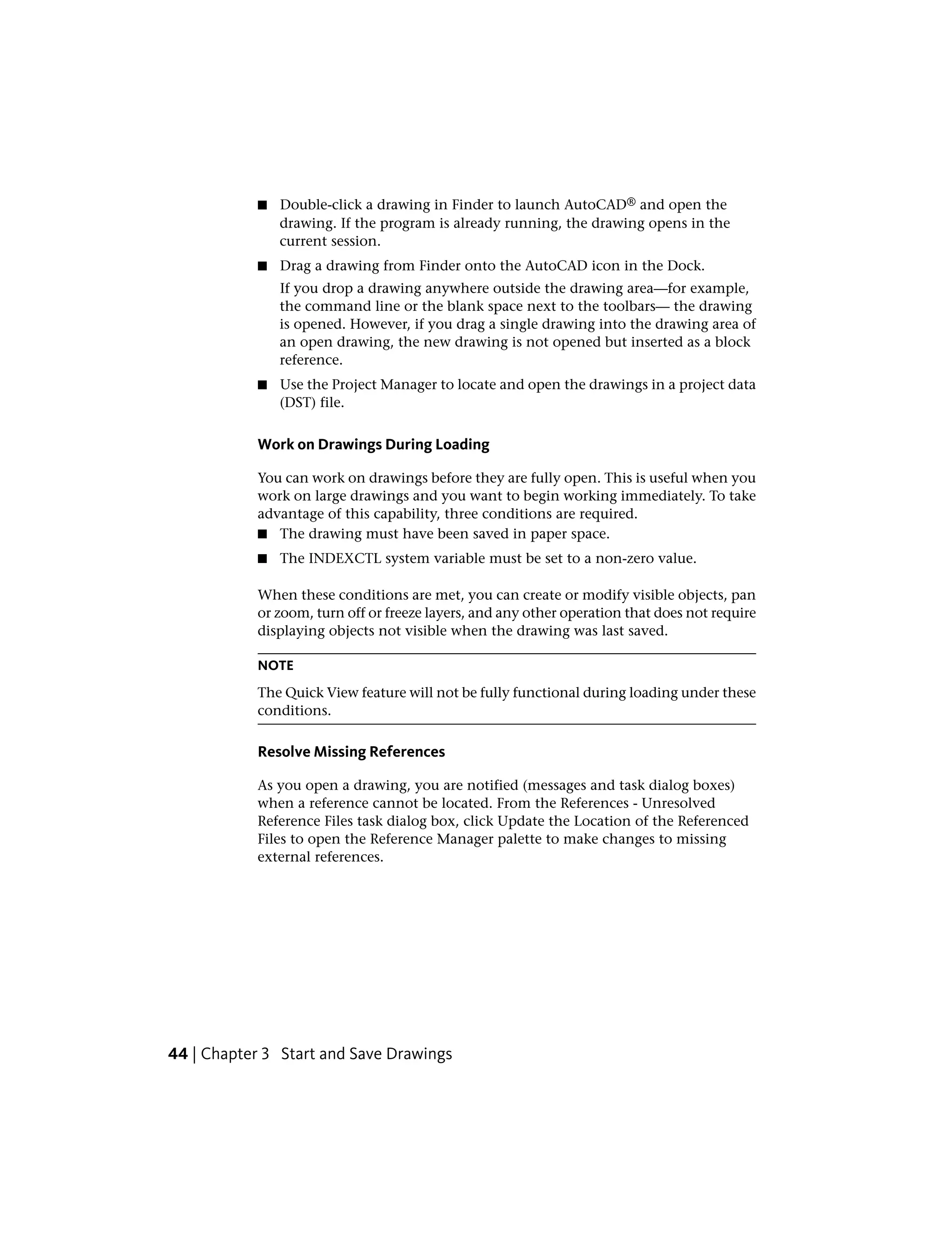 ■ Double-click a drawing in Finder to launch AutoCAD® and open the
drawing. If the program is already running, the drawing opens in the
current session.
■ Drag a drawing from Finder onto the AutoCAD icon in the Dock.
If you drop a drawing anywhere outside the drawing area—for example,
the command line or the blank space next to the toolbars— the drawing
is opened. However, if you drag a single drawing into the drawing area of
an open drawing, the new drawing is not opened but inserted as a block
reference.
■ Use the Project Manager to locate and open the drawings in a project data
(DST) file.
Work on Drawings During Loading
You can work on drawings before they are fully open. This is useful when you
work on large drawings and you want to begin working immediately. To take
advantage of this capability, three conditions are required.
■ The drawing must have been saved in paper space.
■ The INDEXCTL system variable must be set to a non-zero value.
When these conditions are met, you can create or modify visible objects, pan
or zoom, turn off or freeze layers, and any other operation that does not require
displaying objects not visible when the drawing was last saved.
NOTE
The Quick View feature will not be fully functional during loading under these
conditions.
Resolve Missing References
As you open a drawing, you are notified (messages and task dialog boxes)
when a reference cannot be located. From the References - Unresolved
Reference Files task dialog box, click Update the Location of the Referenced
Files to open the Reference Manager palette to make changes to missing
external references.
44 | Chapter 3 Start and Save Drawings
 