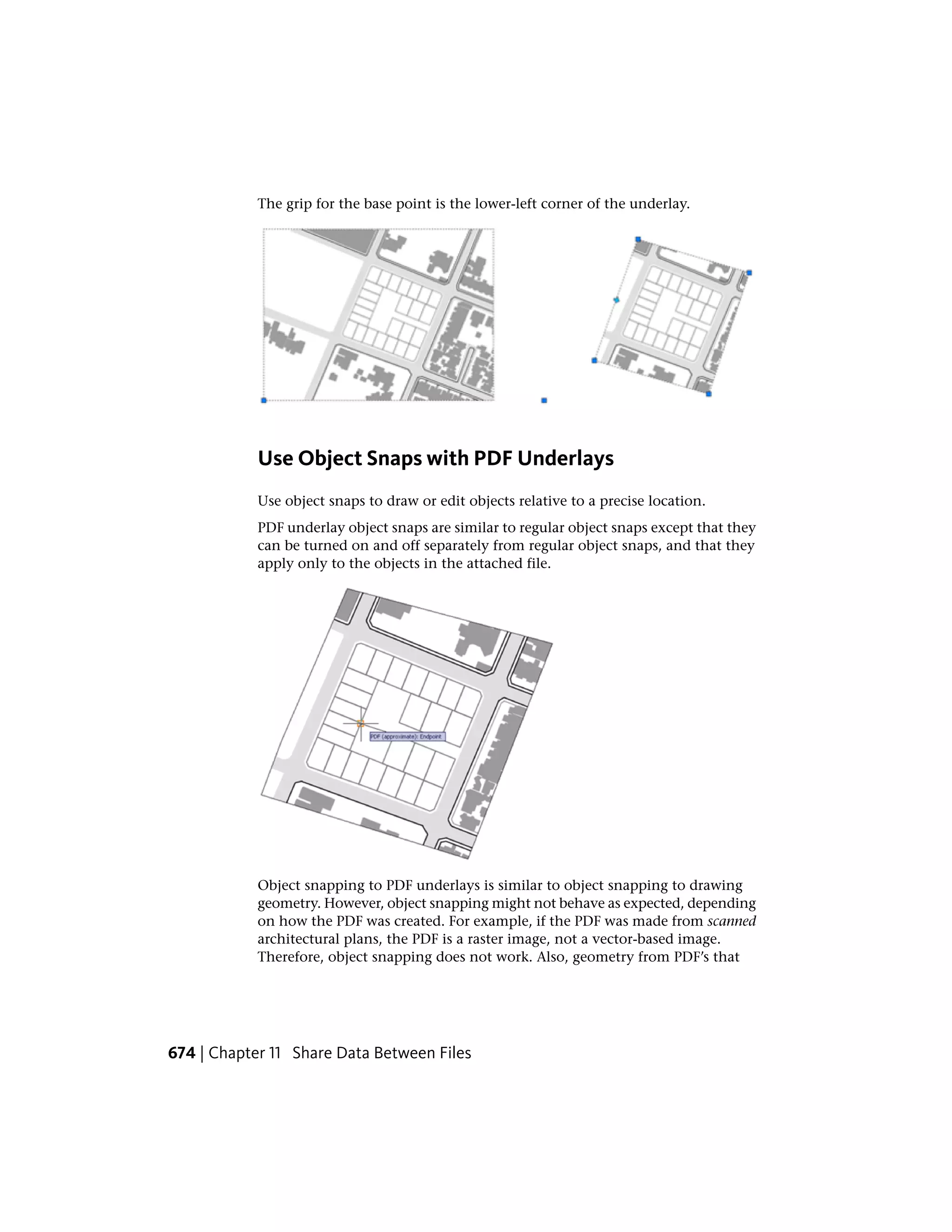 The grip for the base point is the lower-left corner of the underlay.
Use Object Snaps with PDF Underlays
Use object snaps to draw or edit objects relative to a precise location.
PDF underlay object snaps are similar to regular object snaps except that they
can be turned on and off separately from regular object snaps, and that they
apply only to the objects in the attached file.
Object snapping to PDF underlays is similar to object snapping to drawing
geometry. However, object snapping might not behave as expected, depending
on how the PDF was created. For example, if the PDF was made from scanned
architectural plans, the PDF is a raster image, not a vector-based image.
Therefore, object snapping does not work. Also, geometry from PDF’s that
674 | Chapter 11 Share Data Between Files
 