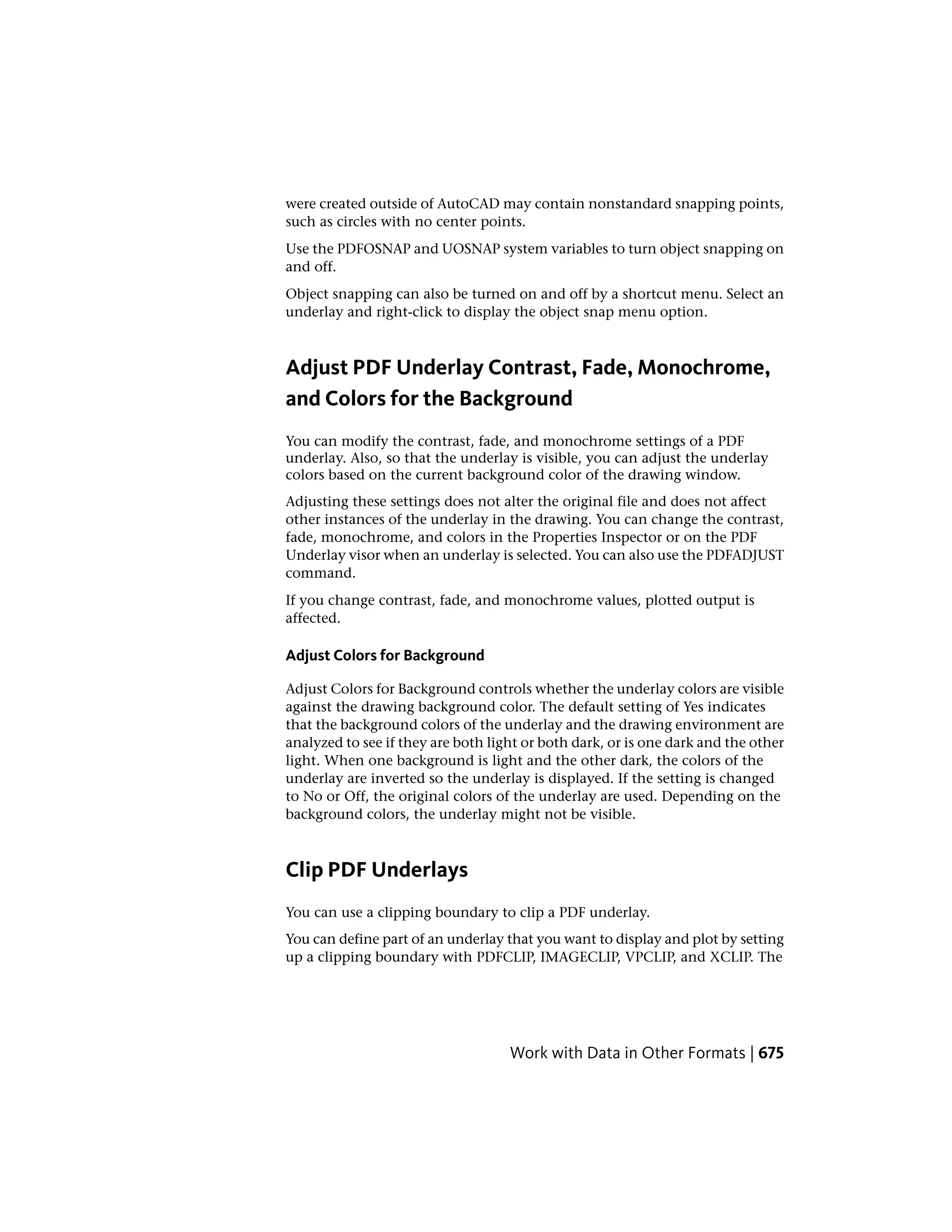 were created outside of AutoCAD may contain nonstandard snapping points,
such as circles with no center points.
Use the PDFOSNAP and UOSNAP system variables to turn object snapping on
and off.
Object snapping can also be turned on and off by a shortcut menu. Select an
underlay and right-click to display the object snap menu option.
Adjust PDF Underlay Contrast, Fade, Monochrome,
and Colors for the Background
You can modify the contrast, fade, and monochrome settings of a PDF
underlay. Also, so that the underlay is visible, you can adjust the underlay
colors based on the current background color of the drawing window.
Adjusting these settings does not alter the original file and does not affect
other instances of the underlay in the drawing. You can change the contrast,
fade, monochrome, and colors in the Properties Inspector or on the PDF
Underlay visor when an underlay is selected. You can also use the PDFADJUST
command.
If you change contrast, fade, and monochrome values, plotted output is
affected.
Adjust Colors for Background
Adjust Colors for Background controls whether the underlay colors are visible
against the drawing background color. The default setting of Yes indicates
that the background colors of the underlay and the drawing environment are
analyzed to see if they are both light or both dark, or is one dark and the other
light. When one background is light and the other dark, the colors of the
underlay are inverted so the underlay is displayed. If the setting is changed
to No or Off, the original colors of the underlay are used. Depending on the
background colors, the underlay might not be visible.
Clip PDF Underlays
You can use a clipping boundary to clip a PDF underlay.
You can define part of an underlay that you want to display and plot by setting
up a clipping boundary with PDFCLIP, IMAGECLIP, VPCLIP, and XCLIP. The
Work with Data in Other Formats | 675
 