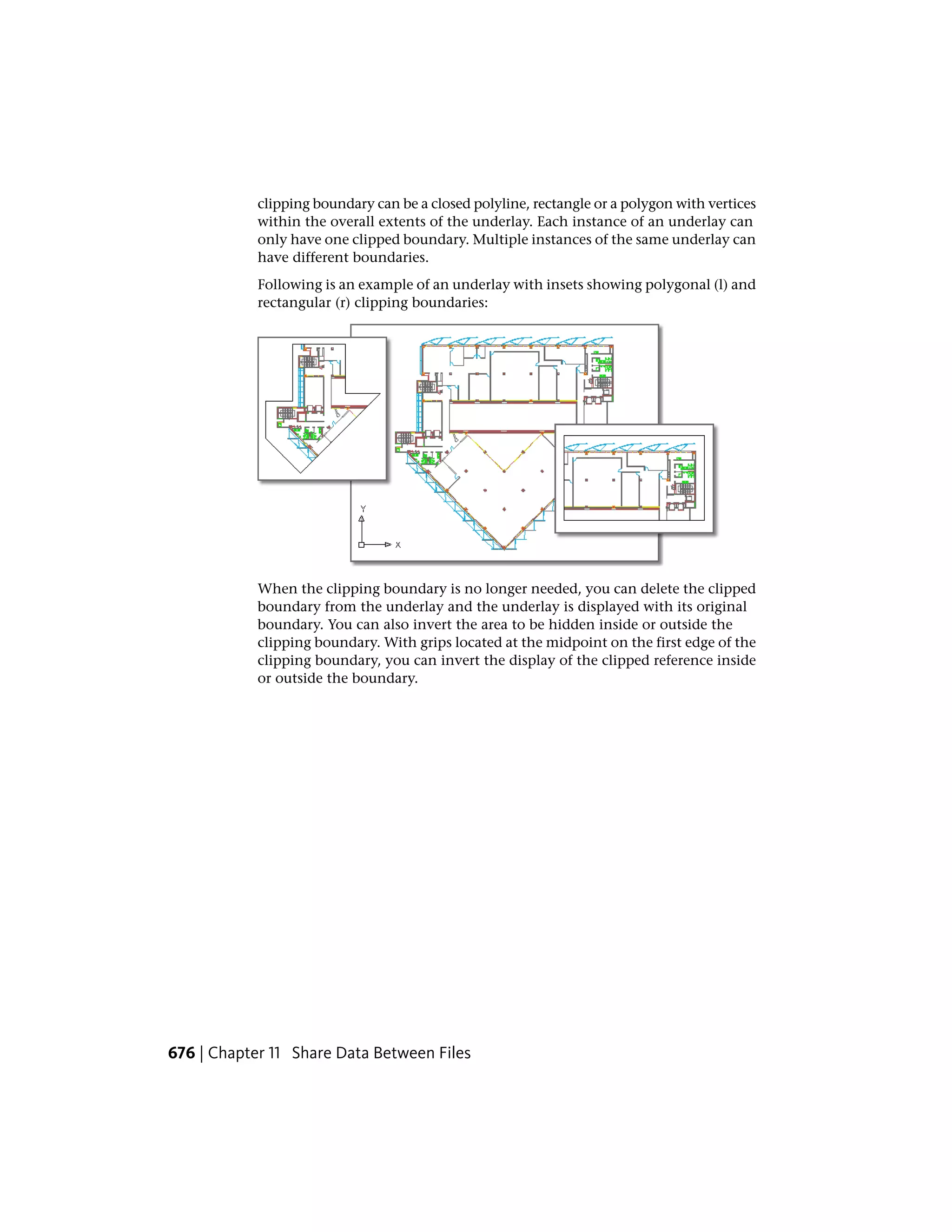 clipping boundary can be a closed polyline, rectangle or a polygon with vertices
within the overall extents of the underlay. Each instance of an underlay can
only have one clipped boundary. Multiple instances of the same underlay can
have different boundaries.
Following is an example of an underlay with insets showing polygonal (l) and
rectangular (r) clipping boundaries:
When the clipping boundary is no longer needed, you can delete the clipped
boundary from the underlay and the underlay is displayed with its original
boundary. You can also invert the area to be hidden inside or outside the
clipping boundary. With grips located at the midpoint on the first edge of the
clipping boundary, you can invert the display of the clipped reference inside
or outside the boundary.
676 | Chapter 11 Share Data Between Files
 