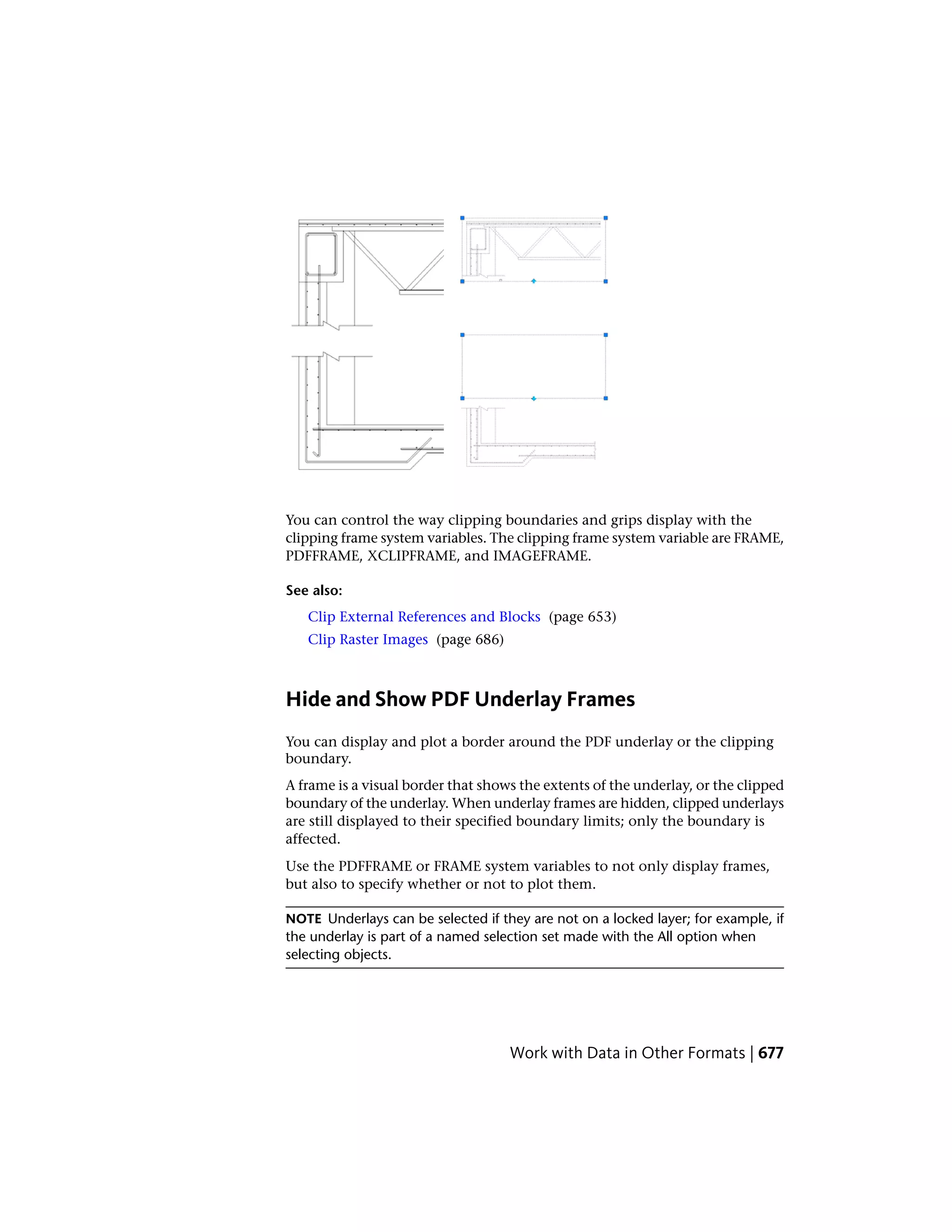 You can control the way clipping boundaries and grips display with the
clipping frame system variables. The clipping frame system variable are FRAME,
PDFFRAME, XCLIPFRAME, and IMAGEFRAME.
See also:
Clip External References and Blocks (page 653)
Clip Raster Images (page 686)
Hide and Show PDF Underlay Frames
You can display and plot a border around the PDF underlay or the clipping
boundary.
A frame is a visual border that shows the extents of the underlay, or the clipped
boundary of the underlay. When underlay frames are hidden, clipped underlays
are still displayed to their specified boundary limits; only the boundary is
affected.
Use the PDFFRAME or FRAME system variables to not only display frames,
but also to specify whether or not to plot them.
NOTE Underlays can be selected if they are not on a locked layer; for example, if
the underlay is part of a named selection set made with the All option when
selecting objects.
Work with Data in Other Formats | 677
 