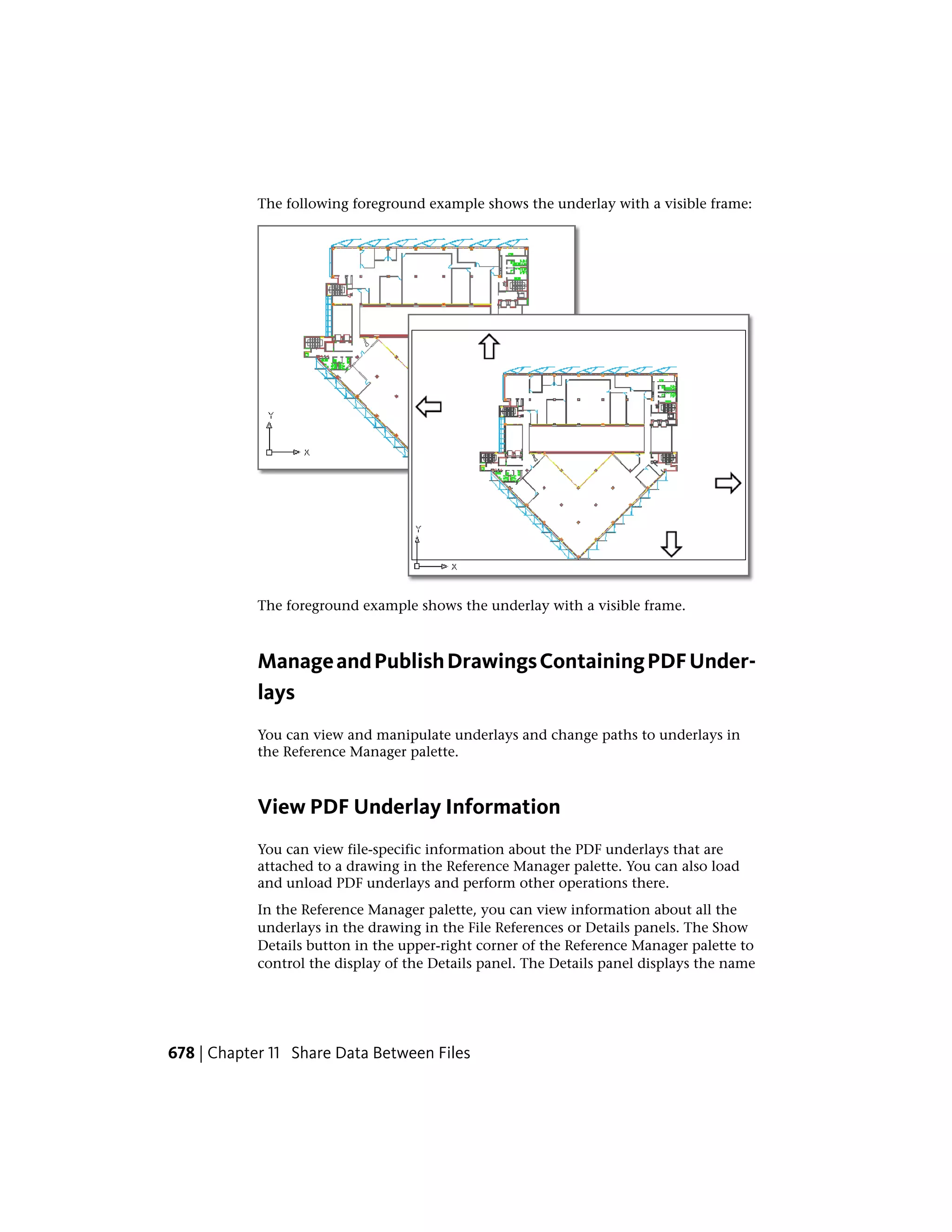 The following foreground example shows the underlay with a visible frame:
The foreground example shows the underlay with a visible frame.
ManageandPublishDrawingsContainingPDFUnder-
lays
You can view and manipulate underlays and change paths to underlays in
the Reference Manager palette.
View PDF Underlay Information
You can view file-specific information about the PDF underlays that are
attached to a drawing in the Reference Manager palette. You can also load
and unload PDF underlays and perform other operations there.
In the Reference Manager palette, you can view information about all the
underlays in the drawing in the File References or Details panels. The Show
Details button in the upper-right corner of the Reference Manager palette to
control the display of the Details panel. The Details panel displays the name
678 | Chapter 11 Share Data Between Files
 