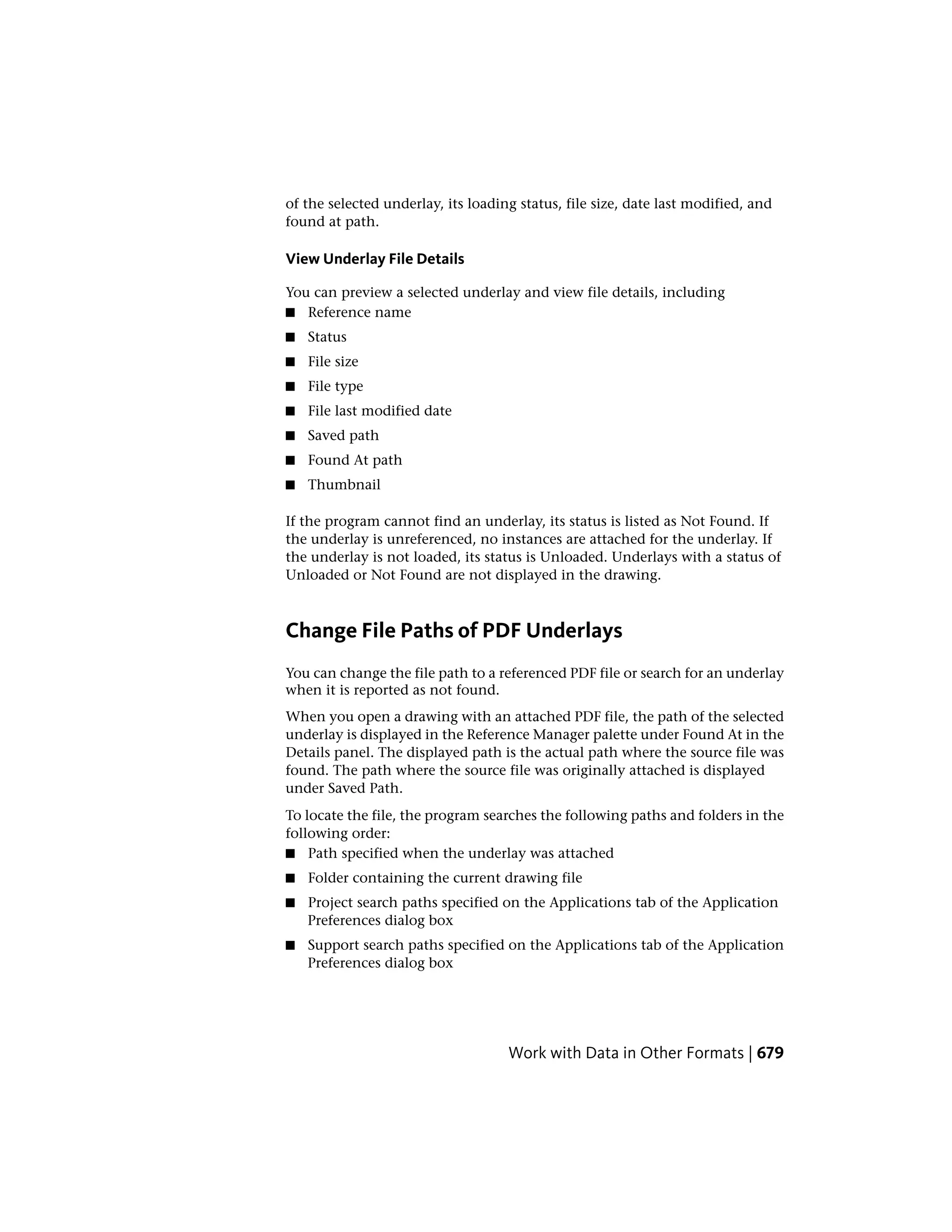 of the selected underlay, its loading status, file size, date last modified, and
found at path.
View Underlay File Details
You can preview a selected underlay and view file details, including
■ Reference name
■ Status
■ File size
■ File type
■ File last modified date
■ Saved path
■ Found At path
■ Thumbnail
If the program cannot find an underlay, its status is listed as Not Found. If
the underlay is unreferenced, no instances are attached for the underlay. If
the underlay is not loaded, its status is Unloaded. Underlays with a status of
Unloaded or Not Found are not displayed in the drawing.
Change File Paths of PDF Underlays
You can change the file path to a referenced PDF file or search for an underlay
when it is reported as not found.
When you open a drawing with an attached PDF file, the path of the selected
underlay is displayed in the Reference Manager palette under Found At in the
Details panel. The displayed path is the actual path where the source file was
found. The path where the source file was originally attached is displayed
under Saved Path.
To locate the file, the program searches the following paths and folders in the
following order:
■ Path specified when the underlay was attached
■ Folder containing the current drawing file
■ Project search paths specified on the Applications tab of the Application
Preferences dialog box
■ Support search paths specified on the Applications tab of the Application
Preferences dialog box
Work with Data in Other Formats | 679
 